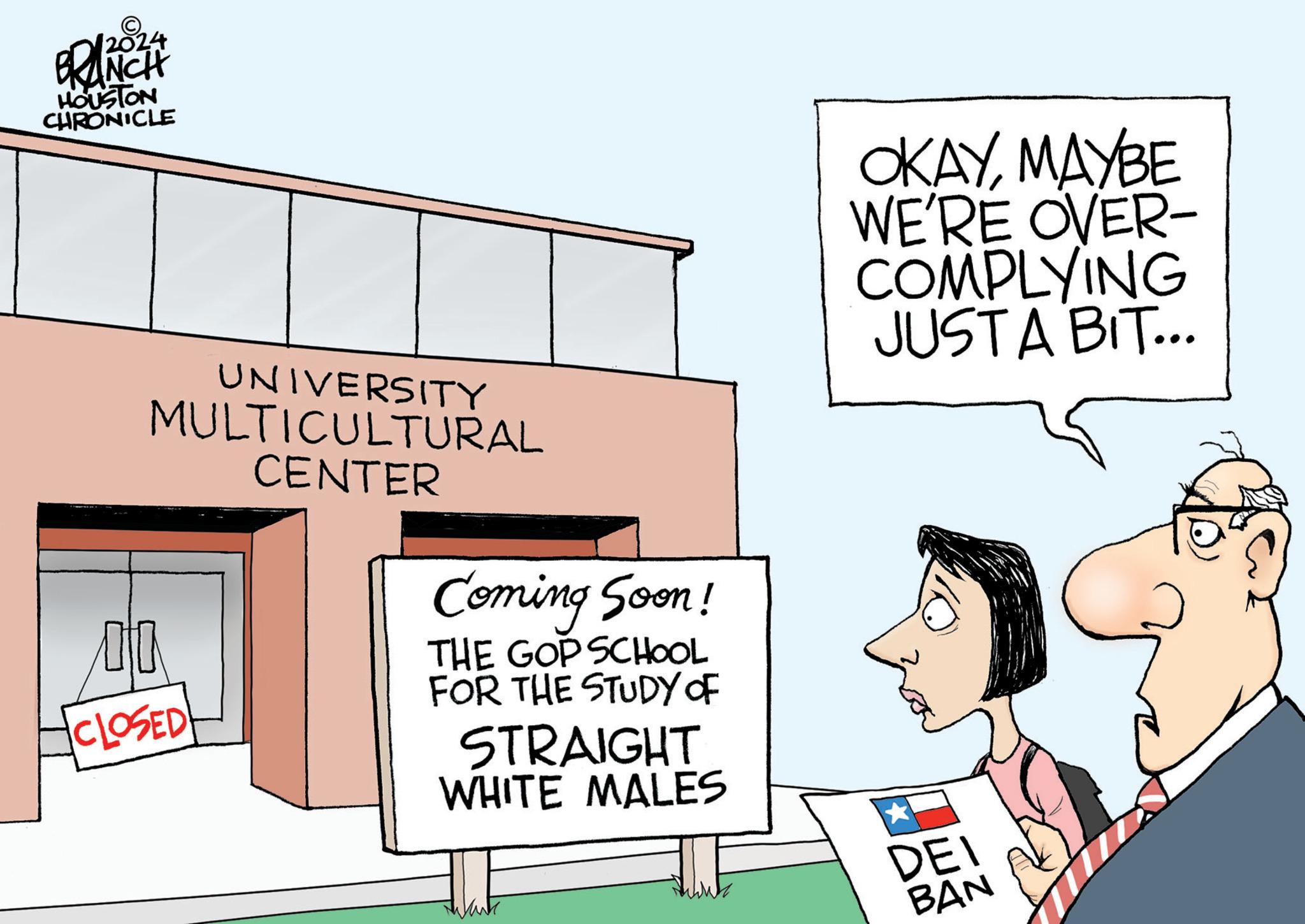 Rectangle OCR: 2024 BRANCH HOUSTON CHRONICLE UNIVERSITY MULTICULTURAL CENTER CLOSED Coming Soon! THE GOP SCHOOL FOR THE STUDY OF STRAIGHT WHITE MALES OKAYMAYBE WE'RE OVER- COMPLYING JUST A BIT... DEI BAN 2024 BRANCH HOUSTON CHRONICLE UNIVERSITY MULTICULTURAL CENTER CLOSED Coming Soon ! THE GOP SCHOOL FOR THE STUDY OF STRAIGHT WHITE MALES OKAYMAYBE WE'RE OVER- COMPLYING JUST A BIT ... DEI BAN