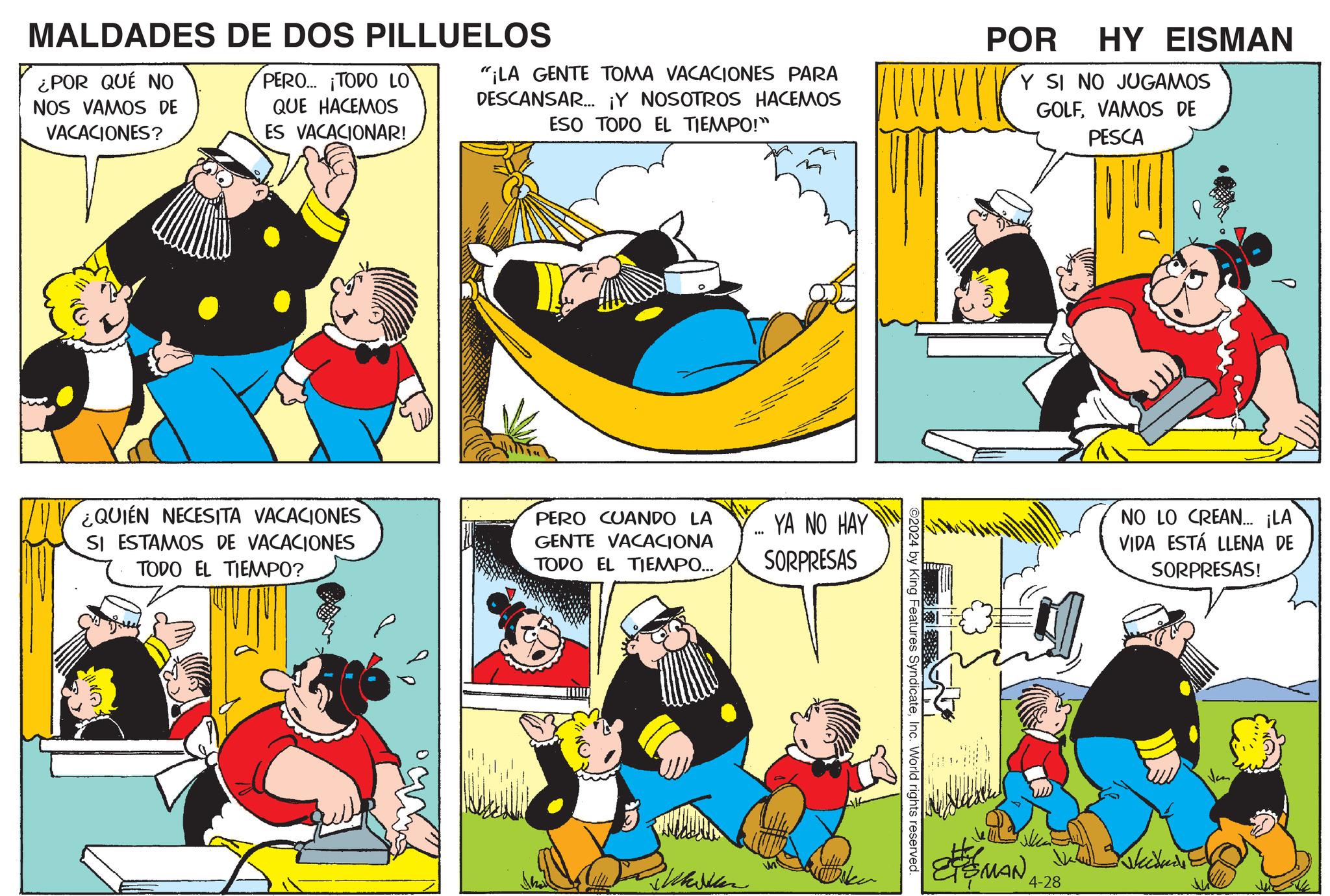 Comics OCR: MALDADES DE DOS PILLUELOS ¿POR QUÉ NO NOS VAMOS DE VACACIONES? PERO... ¡TODO LO QUE HACEMOS ES VACACIONAR! "¡LA GENTE TOMA VACACIONES PARA DESCANSAR... ¡Y NOSOTROS HACEMOS ESO TODO EL TIEMPO!" POR HY EISMAN Y SI NO JUGAMOS GOLFVAMOS DE PESCA ¿QUIEN NECESITA VACACIONES SI ESTAMOS DE VACACIONES TODO EL TIEMPO? PERO CUANDO LA GENTE VACACIONA TODO EL TIEMPO... WOS YA NO HAY SORPRESAS 2024 by King Features SyndicateInc. World rights reserved. AK NO LO CREAN... ¡LA VIDA ESTÁ LLENA DE SORPRESAS! SMAN 4-28 MALDADES DE DOS PILLUELOS ¿ POR QUÉ NO NOS VAMOS DE VACACIONES ? PERO ... ¡ TODO LO QUE HACEMOS ES VACACIONAR ! " ¡ LA GENTE TOMA VACACIONES PARA DESCANSAR ... ¡ Y NOSOTROS HACEMOS ESO TODO EL TIEMPO ! " POR HY EISMAN Y SI NO JUGAMOS GOLFVAMOS DE PESCA ¿ QUIEN NECESITA VACACIONES SI ESTAMOS DE VACACIONES TODO EL TIEMPO ? PERO CUANDO LA GENTE VACACIONA TODO EL TIEMPO ... WOS YA NO HAY SORPRESAS 2024 by King Features SyndicateInc. World rights reserved . AK NO LO CREAN ... ¡ LA VIDA ESTÁ LLENA DE SORPRESAS ! SMAN 4-28