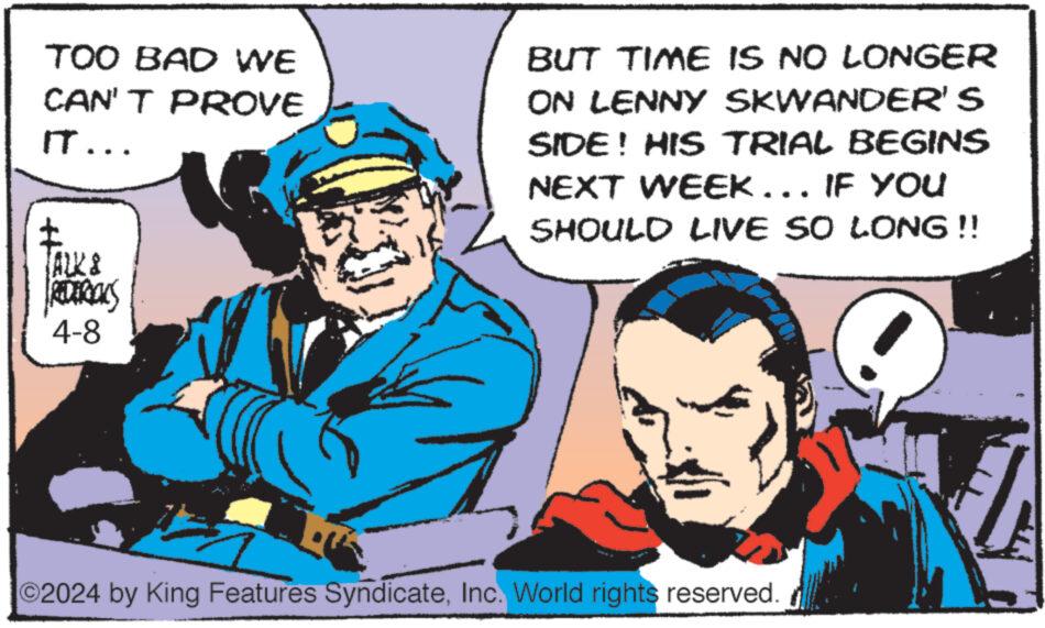 Happy OCR: TOO BAD WE CAN'T PROVE IT... BUT TIME IS NO LONGER ON LENNY SKWANDER'S SIDE! HIS TRIAL BEGINS NEXT WEEK... IF YOU SHOULD LIVE SO LONG!! ALK & REDERICKS 4-8 O2024 by King Features SyndicateInc. World rights reserved. TOO BAD WE CAN'T PROVE IT ... BUT TIME IS NO LONGER ON LENNY SKWANDER'S SIDE ! HIS TRIAL BEGINS NEXT WEEK ... IF YOU SHOULD LIVE SO LONG !! ALK & REDERICKS 4-8 O2024 by King Features SyndicateInc. World rights reserved .
