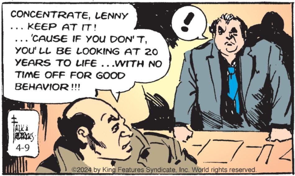 Fiction OCR: CONCENTRATELENNY KEEP AT IT! 'CAUSE IF YOU DON'TYOU'LL BE LOOKING AT 20 YEARS TO LIFE...WITH NO TIME OFF FOR GOOD BEHAVIOR !!! ALK & REDERICKS 4-9 17-772 ©2024 by King Features SyndicateInc. World rights reserved. CONCENTRATELENNY KEEP AT IT ! ' CAUSE IF YOU DON'TYOU'LL BE LOOKING AT 20 YEARS TO LIFE ... WITH NO TIME OFF FOR GOOD BEHAVIOR !!! ALK & REDERICKS 4-9 17-772 © 2024 by King Features SyndicateInc. World rights reserved .