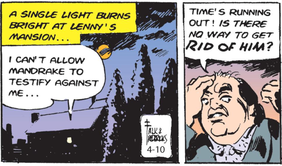 Drawing OCR: A SINGLE LIGHT BURNS BRIGHT AT LENNY'S MANSION... I CAN'T ALLOW MANDRAKE TO TESTIFY AGAINST ME... TIME'S RUNNING OUT! IS THERE NO WAY TO GET RID OF HIM? ALK & REDERICKS 4-10 A SINGLE LIGHT BURNS BRIGHT AT LENNY'S MANSION ... I CAN'T ALLOW MANDRAKE TO TESTIFY AGAINST ME ... TIME'S RUNNING OUT ! IS THERE NO WAY TO GET RID OF HIM ? ALK & REDERICKS 4-10