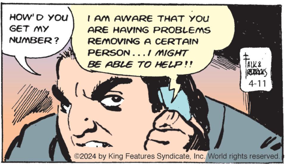 Sharing OCR: HOW'D YOU you GET MY NUMBER? I AM AWARE THAT YOU ARE HAVING PROBLEMS REMOVING A CERTAIN PERSON... I MIGHT BE ABLE TO HELP!! TALK & Facks REDERICKS 4-11 ©2024 by King Features SyndicateInc. World rights reserved. HOW'D YOU you GET MY NUMBER ? I AM AWARE THAT YOU ARE HAVING PROBLEMS REMOVING A CERTAIN PERSON ... I MIGHT BE ABLE TO HELP !! TALK & Facks REDERICKS 4-11 © 2024 by King Features SyndicateInc. World rights reserved .