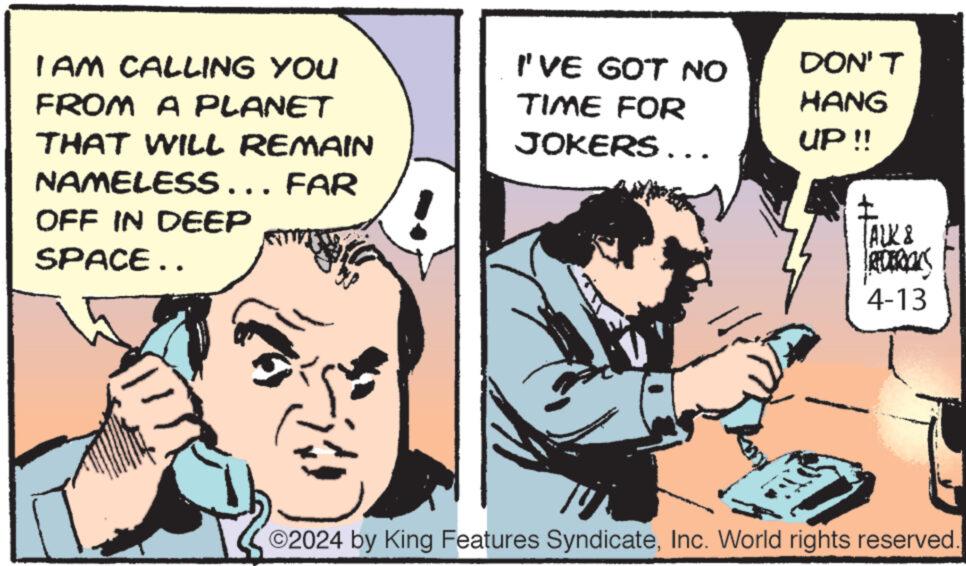 Comics OCR: I AM CALLING YOU FROM A PLANET THAT WILL REMAIN NAMELESS... FAR OFF IN DEEP SPACE.. I'VE GOT NO TIME FOR DON'T HANG JOKERS... UP !! ? TALK & REDERICKS 4-13 ©2024 by King Features SyndicateInc. World rights reserved I AM CALLING YOU FROM A PLANET THAT WILL REMAIN NAMELESS ... FAR OFF IN DEEP SPACE .. I'VE GOT NO TIME FOR DON'T HANG JOKERS ... UP !! ? TALK & REDERICKS 4-13 © 2024 by King Features SyndicateInc. World rights reserved