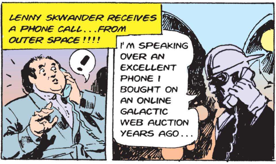 Fiction OCR: LENNY SKWANDER RECEIVES A PHONE CALL...FROM OUTER SPACE!!!! I'M SPEAKING OVER AN EXCELLENT PHONE I BOUGHT ON AN ONLINE GALACTIC WEB AUCTION YEARS AGO... LENNY SKWANDER RECEIVES A PHONE CALL ... FROM OUTER SPACE !!!! I'M SPEAKING OVER AN EXCELLENT PHONE I BOUGHT ON AN ONLINE GALACTIC WEB AUCTION YEARS AGO ...