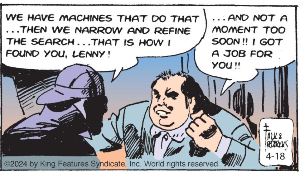 Adaptation OCR: WE HAVE MACHINES THAT DO THAT ..THEN WE NARROW AND REFINE THE SEARCH...THAT IS HOW I FOUND YOULENNY! ... AND NOT A MOMENT TOO SOON!! I GOT A JOB FOR YOU !! ©2024 by King Features SyndicateInc. World rights reserved. ALK & REDERICKS 4-18 WE HAVE MACHINES THAT DO THAT ..THEN WE NARROW AND REFINE THE SEARCH ... THAT IS HOW I FOUND YOULENNY ! ... AND NOT A MOMENT TOO SOON !! I GOT A JOB FOR YOU !! © 2024 by King Features SyndicateInc. World rights reserved . ALK & REDERICKS 4-18