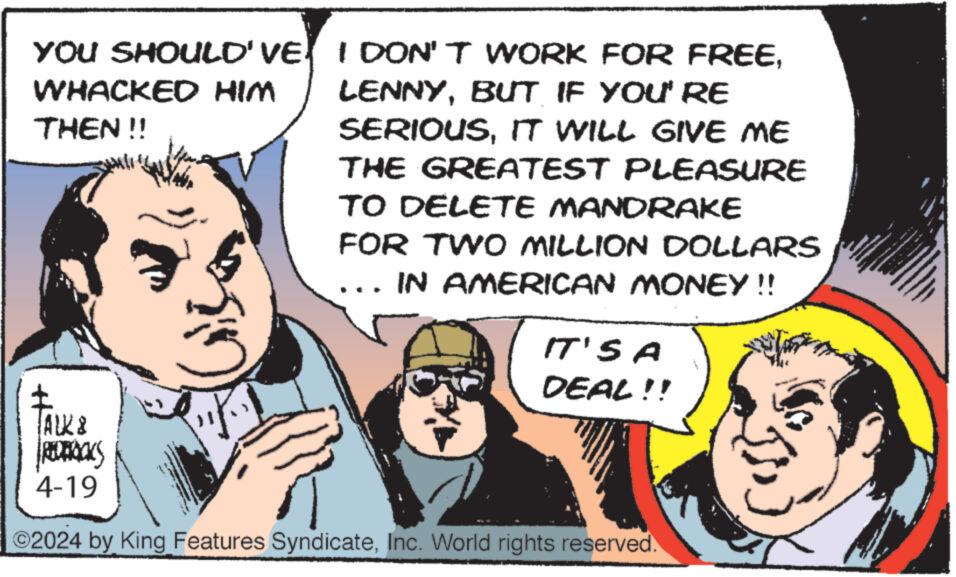 Humour OCR: YOU SHOULD'VEWHACKED HIM THEN!! LENNYBUT IF YOU'RE SERIOUSIT WILL GIVE ME THE GREATEST PLEASURE TO DELETE MANDRAKE FOR TWO MILLION DOLLARS IN AMERICAN MONEY!! IT'S A DEAL!! ALK8 REDERICKS 4-19 2024 by King Features SyndicateInc. World rights reserved. YOU SHOULD'VEI DON'T WORK FOR FREEWHACKED HIM THEN !! LENNYBUT IF YOU'RE SERIOUSIT WILL GIVE ME THE GREATEST PLEASURE TO DELETE MANDRAKE FOR TWO MILLION DOLLARS IN AMERICAN MONEY !! IT'S A DEAL !! ALK8 REDERICKS 4-19 2024 by King Features SyndicateInc. World rights reserved .