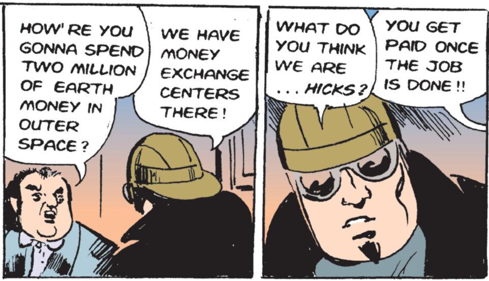 Comics OCR: HOW'RE YOU GONNA SPEND TWO MILLION OF EARTH WE HAVE MONEY EXCHANGE WHAT DO YOU THINK WE ARE YOU GET PAID ONCE THE JOB IS DONE!! ... HICKS? CENTERS MONEY IN THERE! OUTER SPACE? HOW'RE YOU GONNA SPEND TWO MILLION OF EARTH WE HAVE MONEY EXCHANGE WHAT DO YOU THINK WE ARE YOU GET PAID ONCE THE JOB IS DONE !! ... HICKS ? CENTERS MONEY IN THERE ! OUTER SPACE ?