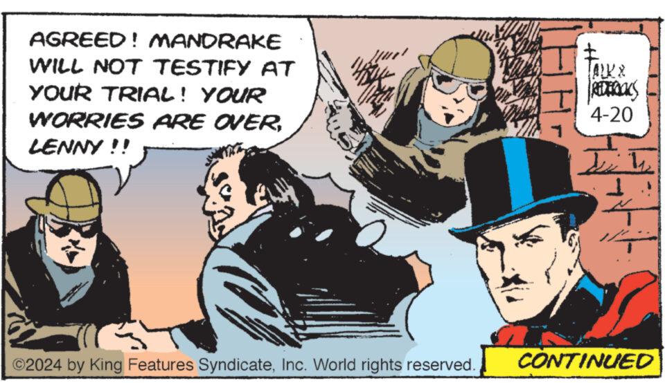 Humour OCR: AGREED! MANDRAKE WILL NOT TESTIFY AT YOUR TRIAL! YOUR WORRIES ARE OVERLENNY!! TALK & REDERICKS 4-20 ©2024 by King Features SyndicateInc. World rights reserved. CONTINUED AGREED ! MANDRAKE WILL NOT TESTIFY AT YOUR TRIAL ! YOUR WORRIES ARE OVERLENNY !! TALK & REDERICKS 4-20 © 2024 by King Features SyndicateInc. World rights reserved . CONTINUED