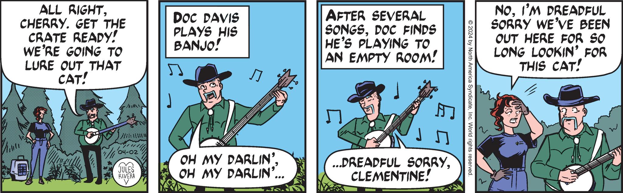 Fiction OCR: ALL RIGHTCHERRY. GET THE CRATE READY! WE'RE GOING TO LURE OUT THAT CAT! DOC DAVIS PLAYS HIS BANJO! ? AFTER SEVERAL SONGSDOC FINDS HE'S PLAYING TO AN EMPTY ROOM! A 1/11'04-02 JULES RIVERA OH MY DARLIN'. OH MY DARLIN'... NOI'M DREADFUL SORRY WE'VE BEEN OUT HERE FOR SO LONG LOOKIN' FOR THIS CAT! 2024 by North America SyndicateInc. World rights reserved. ...DREADFUL SORRYCLEMENTINE! ALL RIGHTCHERRY . GET THE CRATE READY ! WE'RE GOING TO LURE OUT THAT CAT ! DOC DAVIS PLAYS HIS BANJO ! ? AFTER SEVERAL SONGSDOC FINDS HE'S PLAYING TO AN EMPTY ROOM ! A 1 / 11'04-02 JULES RIVERA OH MY DARLIN ' . OH MY DARLIN ' ... NOI'M DREADFUL SORRY WE'VE BEEN OUT HERE FOR SO LONG LOOKIN ' FOR THIS CAT ! 2024 by North America SyndicateInc. World rights reserved . ... DREADFUL SORRYCLEMENTINE !