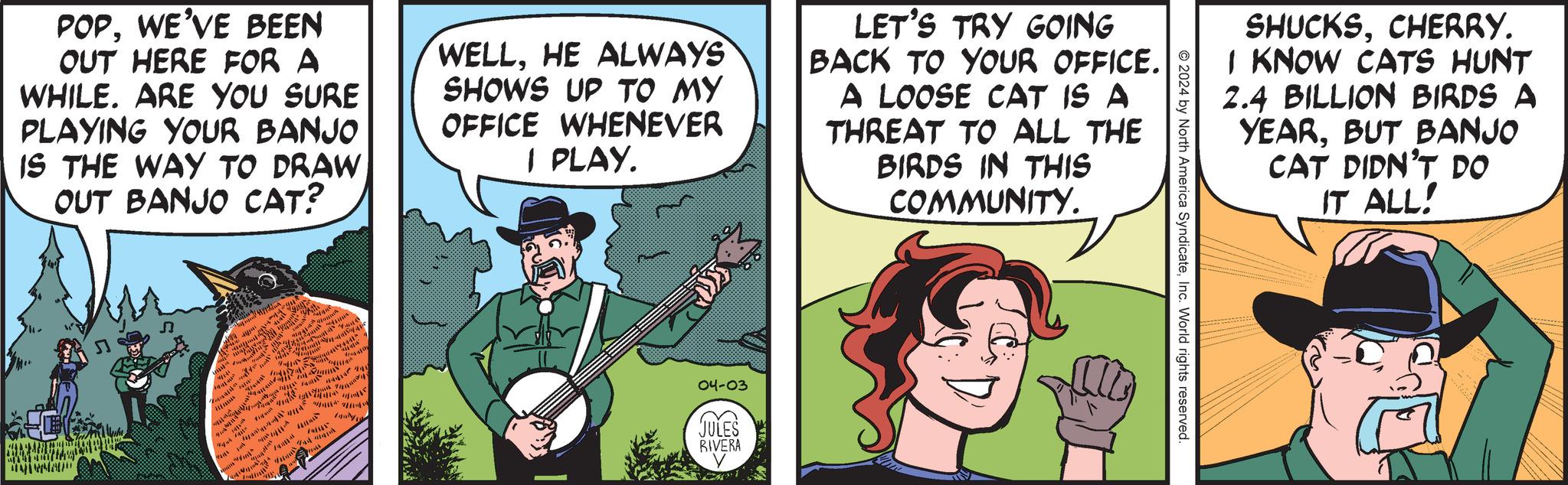 Illustration OCR: POPWE'VE BEEN OUT HERE FOR A WHILE. ARE YOU SURE PLAYING YOUR BANJO IS THE WAY TO DRAW OUT BANJO CAT? WELLHE ALWAYS SHOWS UP TO MY OFFICE WHENEVER I PLAY. LET'S TRY GOING BACK TO YOUR OFFICE. A LOOSE CAT IS A THREAT TO ALL THE BIRDS IN THIS COMMUNITY. 5 Whar ay ?????? ??? ? _****# $** A ?? ? 04-03 JULES RIVERA 2024 by North America SyndicateInc. World rights reserved. SHUCKSCHERRY. I KNOW CATS HUNT 2.4 BILLION BIRDS A YEARBUT BANJO CAT DIDN'T DO IT ALL! POPWE'VE BEEN OUT HERE FOR A WHILE . ARE YOU SURE PLAYING YOUR BANJO IS THE WAY TO DRAW OUT BANJO CAT ? WELLHE ALWAYS SHOWS UP TO MY OFFICE WHENEVER I PLAY . LET'S TRY GOING BACK TO YOUR OFFICE . A LOOSE CAT IS A THREAT TO ALL THE BIRDS IN THIS COMMUNITY . 5 Whar ay ?????? ??? ? _ **** # $ ** A ?? ? 04-03 JULES RIVERA 2024 by North America SyndicateInc. World rights reserved . SHUCKSCHERRY . I KNOW CATS HUNT 2.4 BILLION BIRDS A YEARBUT BANJO CAT DIDN'T DO IT ALL !