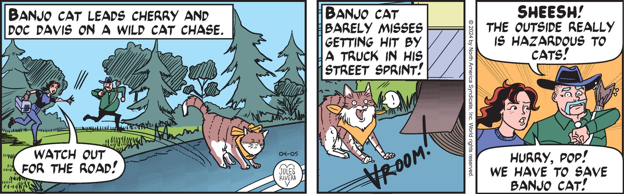Font OCR: BANJO CAT LEADS CHERRY AND DOC DAVIS ON A WILD CAT CHASE. BANJO CAT BARELY MISSES GETTING HIT BY A TRUCK IN HIS STREET SPRINT! WATCH OUT FOR THE ROAD! 04-05 JULES RIVERA VROOM! SHEESH! THE OUTSIDE REALLY IS HAZARDOUS TO © 2024 by North America SyndicateInc. World rights reserved. CATS! HURRYPOP! WE HAVE TO SAVE BANJO CAT! BANJO CAT LEADS CHERRY AND DOC DAVIS ON A WILD CAT CHASE . BANJO CAT BARELY MISSES GETTING HIT BY A TRUCK IN HIS STREET SPRINT ! WATCH OUT FOR THE ROAD ! 04-05 JULES RIVERA VROOM ! SHEESH ! THE OUTSIDE REALLY IS HAZARDOUS TO © 2024 by North America SyndicateInc. World rights reserved . CATS ! HURRYPOP ! WE HAVE TO SAVE BANJO CAT !