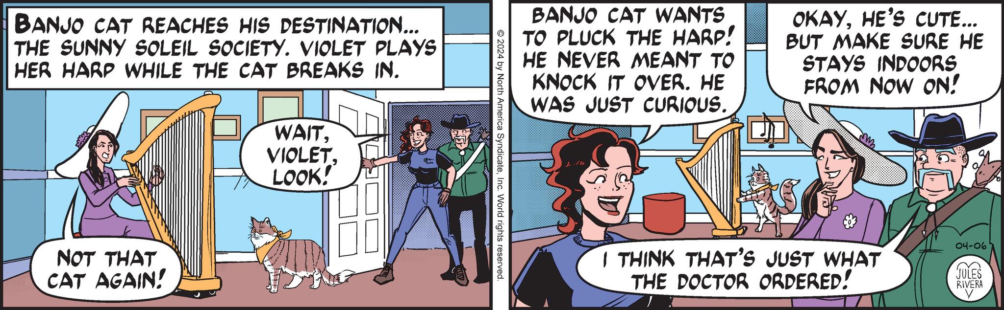Publication OCR: BANJO CAT REACHES HIS DESTINATION... THE SUNNY SOLEIL SOCIETY. VIOLET PLAYS HER HARP WHILE THE CAT BREAKS IN. WAITVIOLET LOOK! NOT THAT CAT AGAIN! BANJO CAT WANTS TO PLUCK THE HARP! HE NEVER MEANT TO KNOCK IT OVER. HE WAS JUST CURIOUS. OKAYHE'S CUTE... BUT MAKE SURE HE STAYS INDOORS FROM NOW ON! © 2024 by North America SyndicateInc. World rights reserved. JULES RIVERA 04-06 I THINK THAT'S JUST WHAT THE DOCTOR ORDERED! BANJO CAT REACHES HIS DESTINATION ... THE SUNNY SOLEIL SOCIETY . VIOLET PLAYS HER HARP WHILE THE CAT BREAKS IN . WAITVIOLET LOOK ! NOT THAT CAT AGAIN ! BANJO CAT WANTS TO PLUCK THE HARP ! HE NEVER MEANT TO KNOCK IT OVER . HE WAS JUST CURIOUS . OKAYHE'S CUTE ... BUT MAKE SURE HE STAYS INDOORS FROM NOW ON ! © 2024 by North America SyndicateInc. World rights reserved . JULES RIVERA 04-06 I THINK THAT'S JUST WHAT THE DOCTOR ORDERED !