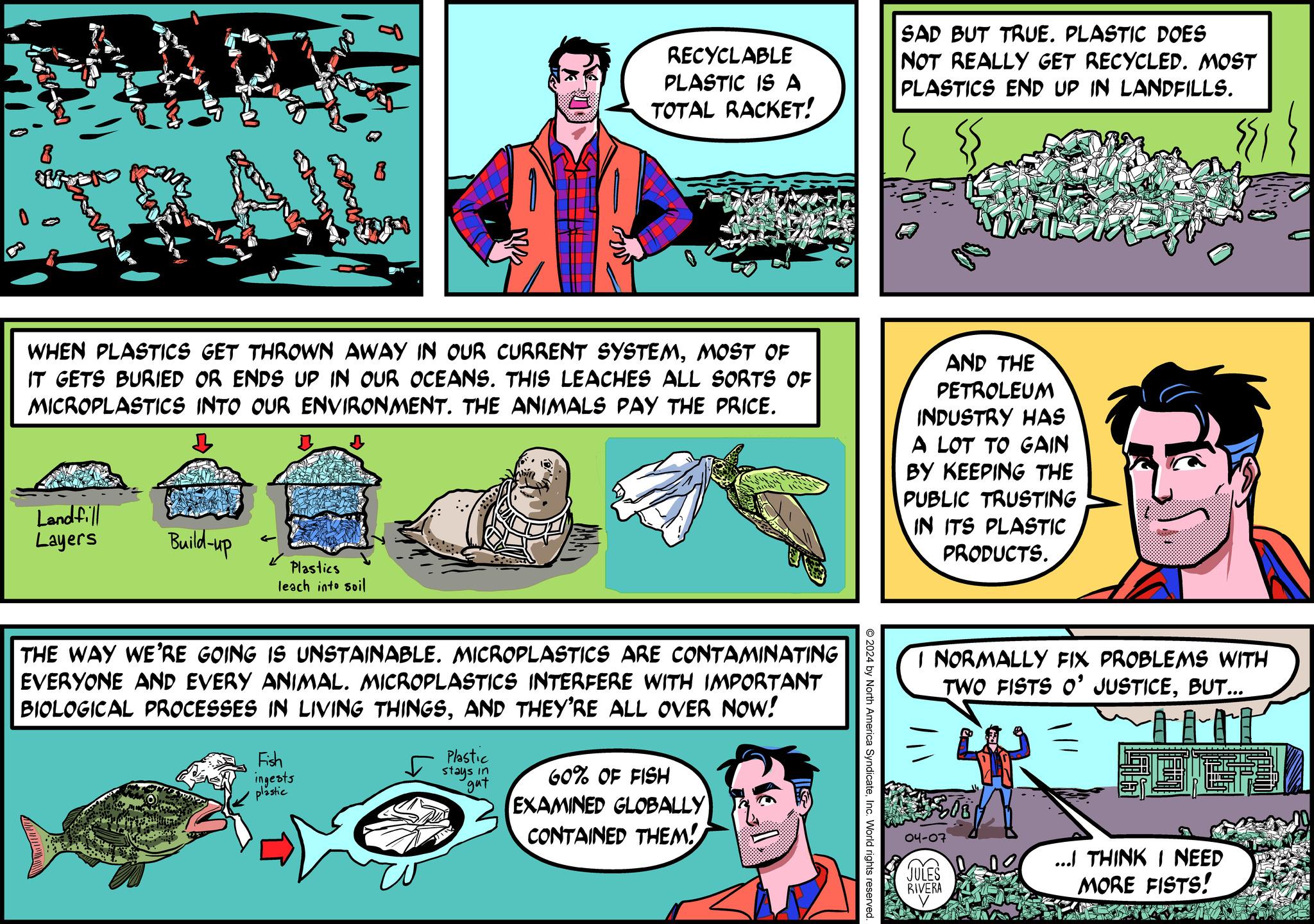 Comic book OCR: RECYCLABLE PLASTIC IS A TOTAL RACKET! SAD BUT TRUE. PLASTIC DOES NOT REALLY GET RECYCLED. MOST PLASTICS END UP IN LANDFILLS. WHEN PLASTICS GET THROWN AWAY IN OUR CURRENT SYSTEMMOST OF IT GETS BURIED OR ENDS UP IN OUR OCEANS. THIS LEACHES ALL SORTS OF MICROPLASTICS INTO OUR ENVIRONMENT. THE ANIMALS PAY THE PRICE. Landfill Layers Build-up Plastics leach into soil AND THE PETROLEUM INDUSTRY HAS A LOT TO GAIN BY KEEPING THE PUBLIC TRUSTING IN ITS PLASTIC PRODUCTS. I NORMALLY FIX PROBLEMS WITH TWO FISTS O' JUSTICEBUT... 2024 by North America SyndicateInc. World rights reserved. THE WAY WE'RE GOING IS UNSTAINABLE. MICROPLASTICS ARE CONTAMINATING EVERYONE AND EVERY ANIMAL. MICROPLASTICS INTERFERE WITH IMPORTANT BIOLOGICAL PROCESSES IN LIVING THINGSAND THEY'RE ALL OVER NOW! Fish ingests plastic Plastic stays in gat 60% OF FISH EXAMINED GLOBALLY CONTAINED THEM! 04-07 JULES RIVERA ...I THINK I NEED MORE FISTS! RECYCLABLE PLASTIC IS A TOTAL RACKET ! SAD BUT TRUE . PLASTIC DOES NOT REALLY GET RECYCLED . MOST PLASTICS END UP IN LANDFILLS . WHEN PLASTICS GET THROWN AWAY IN OUR CURRENT SYSTEMMOST OF IT GETS BURIED OR ENDS UP IN OUR OCEANS . THIS LEACHES ALL SORTS OF MICROPLASTICS INTO OUR ENVIRONMENT . THE ANIMALS PAY THE PRICE . Landfill Layers Build - up Plastics leach into soil AND THE PETROLEUM INDUSTRY HAS A LOT TO GAIN BY KEEPING THE PUBLIC TRUSTING IN ITS PLASTIC PRODUCTS . I NORMALLY FIX PROBLEMS WITH TWO FISTS O ' JUSTICEBUT ... 2024 by North America SyndicateInc. World rights reserved . THE WAY WE'RE GOING IS UNSTAINABLE . MICROPLASTICS ARE CONTAMINATING EVERYONE AND EVERY ANIMAL . MICROPLASTICS INTERFERE WITH IMPORTANT BIOLOGICAL PROCESSES IN LIVING THINGSAND THEY'RE ALL OVER NOW ! Fish ingests plastic Plastic stays in gat 60 % OF FISH EXAMINED GLOBALLY CONTAINED THEM ! 04-07 JULES RIVERA ... I THINK I NEED MORE FISTS !