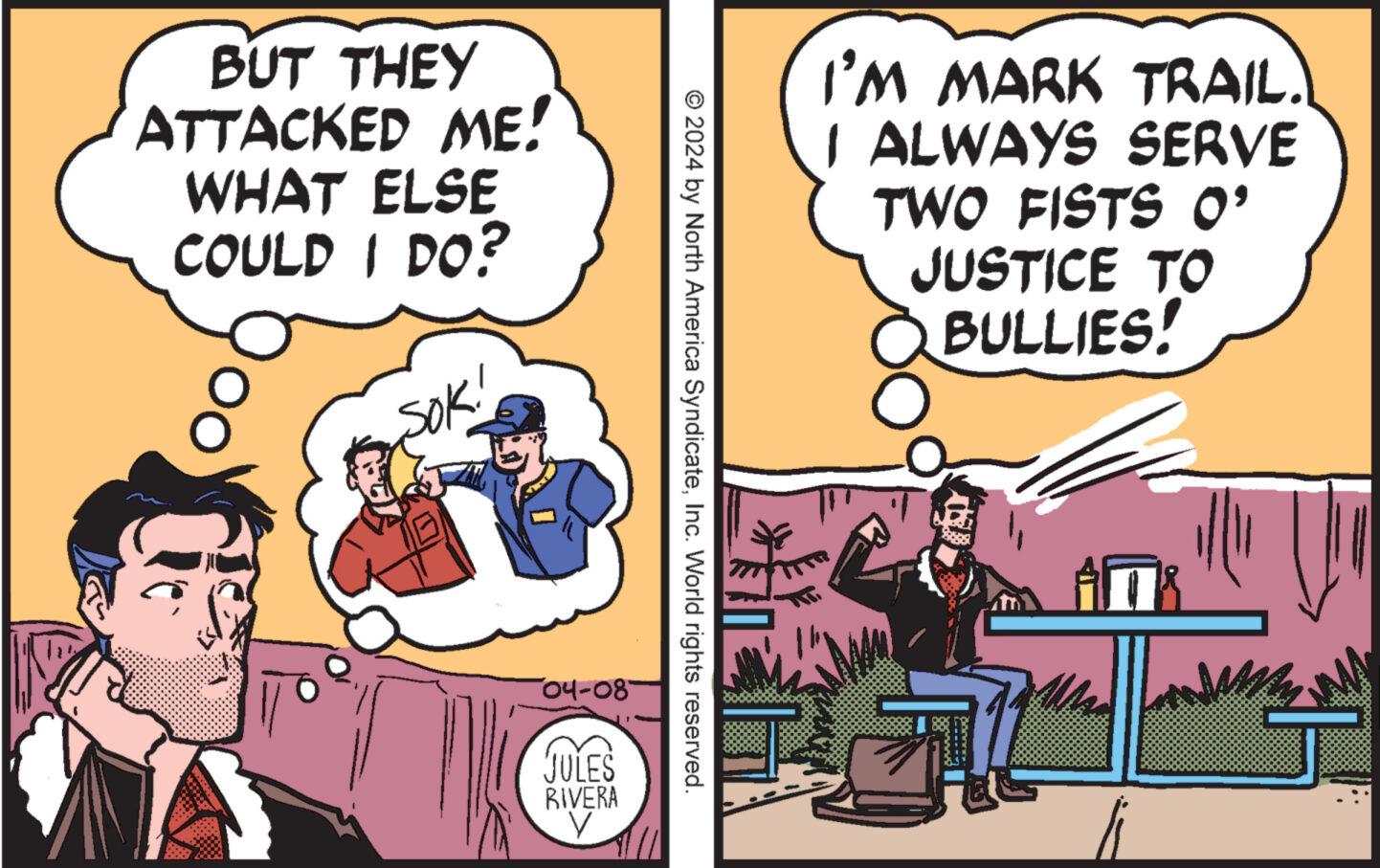 Conversation OCR: BUT THEY ATTACKED ME! WHAT ELSE COULD I DO? SOK! I'M MARK TRAIL. I ALWAYS SERVE TWO FISTS O' JUSTICE TO BULLIES! © 2024 by North America SyndicateInc. World rights reserved. -04-08- JULES RIVERA V BUT THEY ATTACKED ME ! WHAT ELSE COULD I DO ? SOK ! I'M MARK TRAIL . I ALWAYS SERVE TWO FISTS O ' JUSTICE TO BULLIES ! © 2024 by North America SyndicateInc. World rights reserved . -04-08- JULES RIVERA V