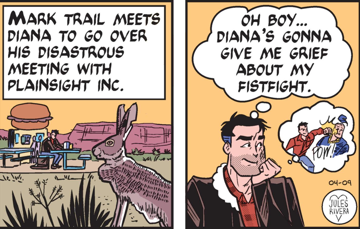 Comics OCR: No MARK TRAIL MEETS DIANA TO GO OVER HIS DISASTROUS MEETING WITH PLAINSIGHT INC. OH BOY... DIANA'S GONNA GIVE ME GRIEF ABOUT MY FISTFIGHT. M POW LIL 04-09 JULES RIVERA V No MARK TRAIL MEETS DIANA TO GO OVER HIS DISASTROUS MEETING WITH PLAINSIGHT INC . OH BOY ... DIANA'S GONNA GIVE ME GRIEF ABOUT MY FISTFIGHT . M POW LIL 04-09 JULES RIVERA V