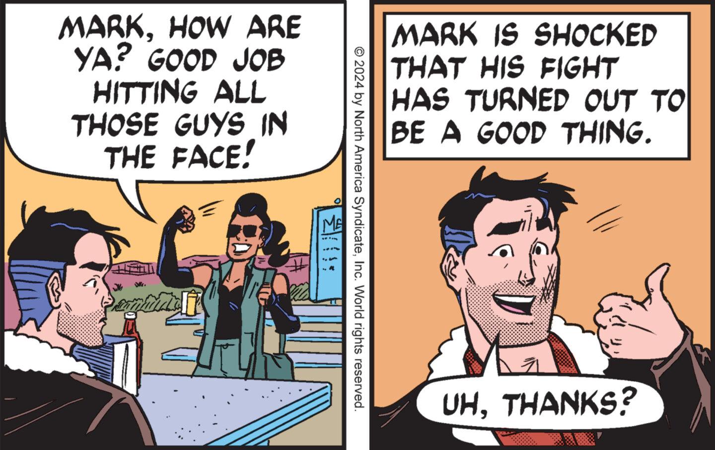 Humour OCR: MARKHOW ARE YA? GOOD JOB HITTING ALL THOSE GUYS IN THE FACE! MARK IS SHOCKED THAT HIS FIGHT HAS TURNED OUT TO BE A GOOD THING. © 2024 by North America SyndicateInc. World rights reserved. UHTHANKS? MARKHOW ARE YA ? GOOD JOB HITTING ALL THOSE GUYS IN THE FACE ! MARK IS SHOCKED THAT HIS FIGHT HAS TURNED OUT TO BE A GOOD THING . © 2024 by North America SyndicateInc. World rights reserved . UHTHANKS ?