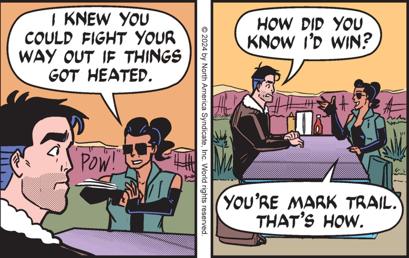 Comic book OCR: I KNEW YOU COULD FIGHT YOUR WAY OUT IF THINGS GOT HEATED. POW!" HOW DID YOU KNOW I'D WIN? © 2024 by North America SyndicateInc. World rights reserved. YOU'RE MARK TRAIL. THAT'S HOW. I KNEW YOU COULD FIGHT YOUR WAY OUT IF THINGS GOT HEATED . POW ! " HOW DID YOU KNOW I'D WIN ? © 2024 by North America SyndicateInc. World rights reserved . YOU'RE MARK TRAIL . THAT'S HOW .