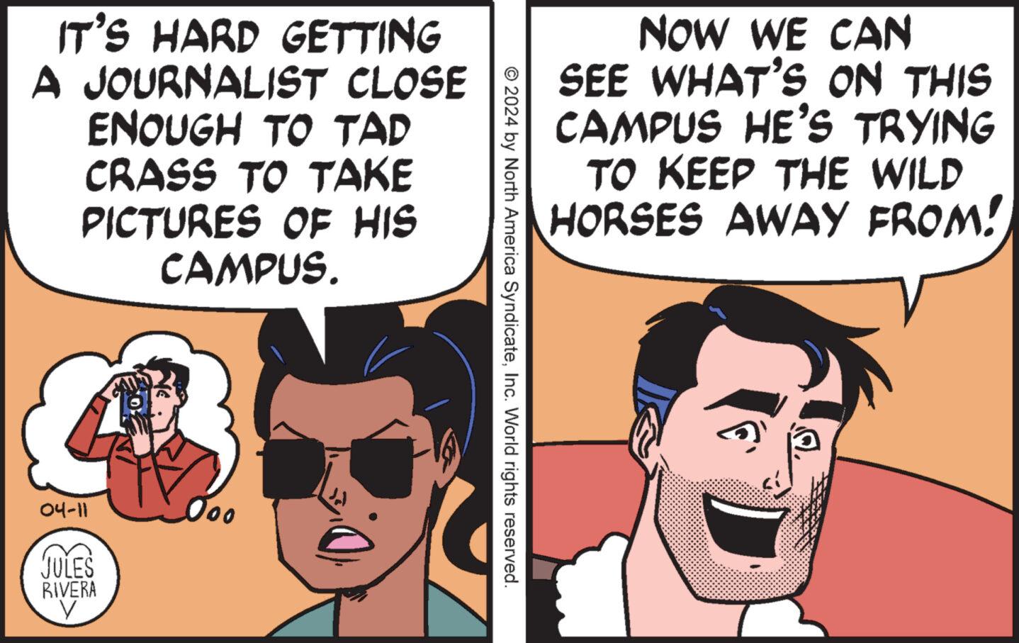 Jaw OCR: IT'S HARD GETTING A JOURNALIST CLOSE ENOUGH TO TAD CRASS TO TAKE PICTURES OF HIS CAMPUS. 04-11 000 JULES RIVERA NOW WE CAN SEE WHAT'S ON THIS CAMPUS HE'S TRYING TO KEEP THE WILD HORSES AWAY FROM! © 2024 by North America SyndicateInc. World rights reserved. IT'S HARD GETTING A JOURNALIST CLOSE ENOUGH TO TAD CRASS TO TAKE PICTURES OF HIS CAMPUS . 04-11 000 JULES RIVERA NOW WE CAN SEE WHAT'S ON THIS CAMPUS HE'S TRYING TO KEEP THE WILD HORSES AWAY FROM ! © 2024 by North America SyndicateInc. World rights reserved .