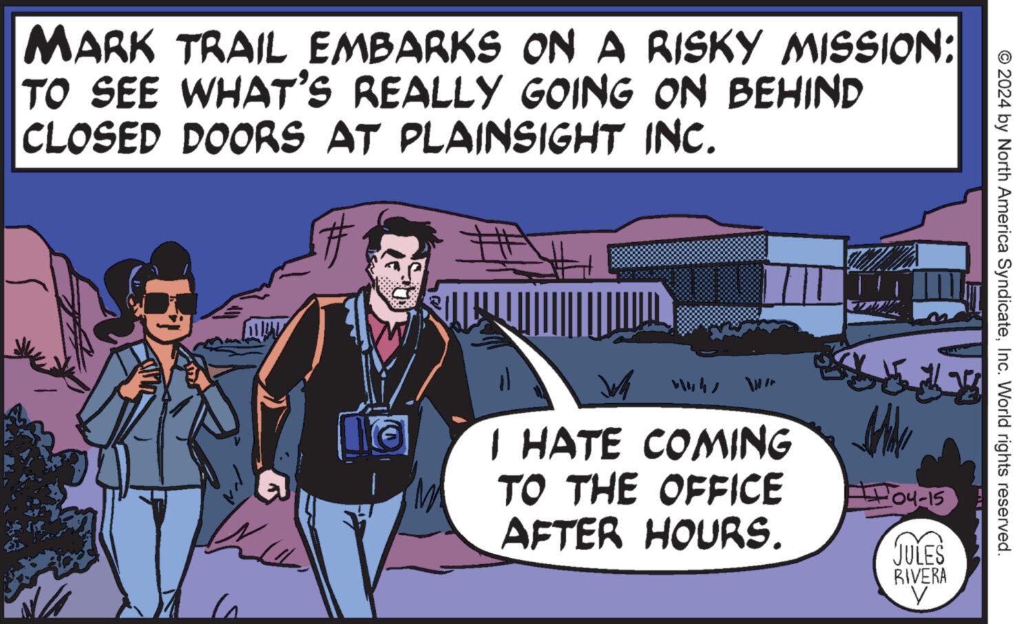 People OCR: © 2024 by North America SyndicateInc. World rights reserved. MARK TRAIL EMBARKS ON A RISKY MISSION: TO SEE WHAT'S REALLY GOING ON BEHIND CLOSED DOORS AT PLAINSIGHT INC. H 4441 I HATE COMING TO THE OFFICE AFTER HOURS. 04-15 JULES RIVERA © 2024 by North America SyndicateInc. World rights reserved . MARK TRAIL EMBARKS ON A RISKY MISSION : TO SEE WHAT'S REALLY GOING ON BEHIND CLOSED DOORS AT PLAINSIGHT INC . H 4441 I HATE COMING TO THE OFFICE AFTER HOURS . 04-15 JULES RIVERA