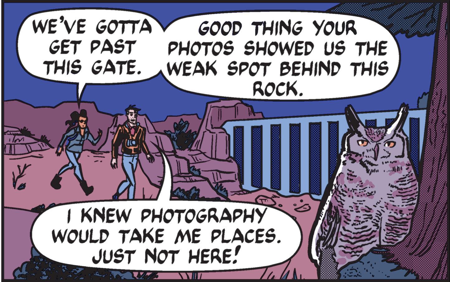 Rectangle OCR: ? WE'VE GOTTA GET PAST THIS GATE. GOOD THING YOUR PHOTOS SHOWED US THE WEAK SPOT BEHIND THIS ROCK. I KNEW PHOTOGRAPHY WOULD TAKE ME PLACES. JUST NOT HERE! 1600 ? WE'VE GOTTA GET PAST THIS GATE . GOOD THING YOUR PHOTOS SHOWED US THE WEAK SPOT BEHIND THIS ROCK . I KNEW PHOTOGRAPHY WOULD TAKE ME PLACES . JUST NOT HERE ! 16