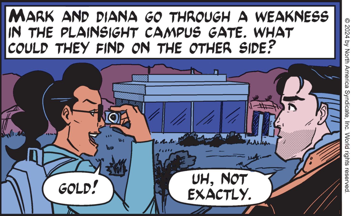 Happy OCR: MARK AND DIANA GO THROUGH A WEAKNESS IN THE PLAINSIGHT CAMPUS GATE. WHAT COULD THEY FIND ON THE OTHER SIDE? On GOLD! Vel ILMI UHNOT EXACTLY. © 2024 by North America SyndicateInc. World rights reserved. MARK AND DIANA GO THROUGH A WEAKNESS IN THE PLAINSIGHT CAMPUS GATE . WHAT COULD THEY FIND ON THE OTHER SIDE ? On GOLD ! Vel ILMI UHNOT EXACTLY . © 2024 by North America SyndicateInc. World rights reserved .