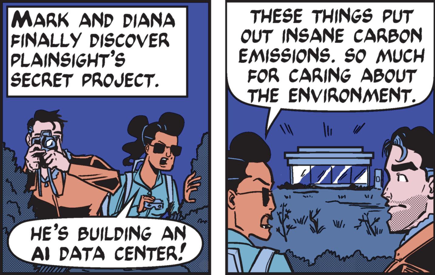 Conversation OCR: MARK AND DIANA FINALLY DISCOVER PLAINSIGHT'S SECRET PROJECT. THESE THINGS PUT OUT INSANE CARBON EMISSIONS. SO MUCH FOR CARING ABOUT THE ENVIRONMENT. H HE'S BUILDING AN AI DATA CENTER! M 10 MARK AND DIANA FINALLY DISCOVER PLAINSIGHT'S SECRET PROJECT . THESE THINGS PUT OUT INSANE CARBON EMISSIONS . SO MUCH FOR CARING ABOUT THE ENVIRONMENT . H HE'S BUILDING AN AI DATA CENTER ! M 10