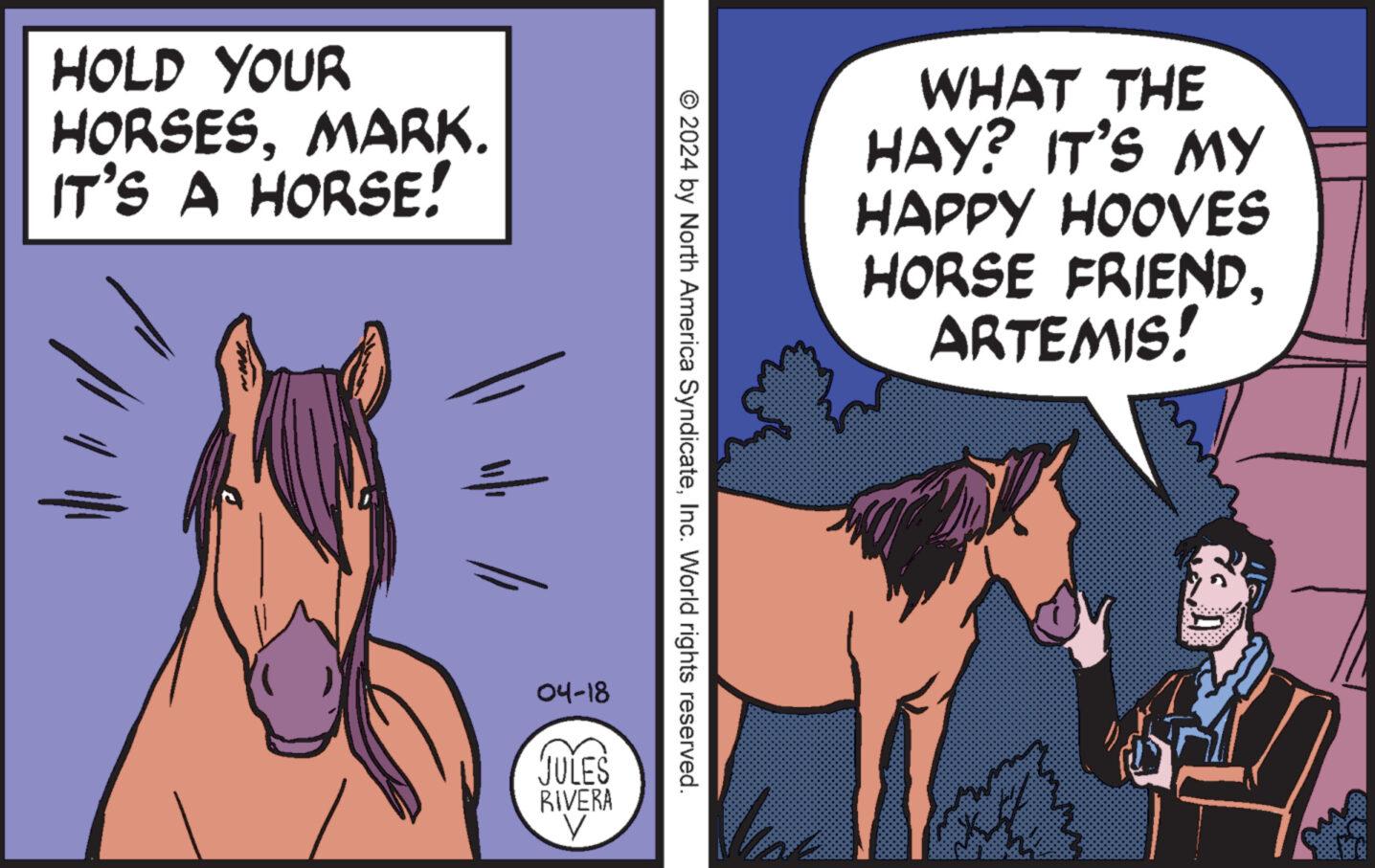 Fictional character OCR: HOLD YOUR HORSESMARK. IT'S A HORSE! WHAT THE HAY? IT'S MY HAPPY HOOVES HORSE FRIENDARTEMIS! © 2024 by North America SyndicateInc. World rights reserved. 04-18 JULES RIVERA HOLD YOUR HORSESMARK . IT'S A HORSE ! WHAT THE HAY ? IT'S MY HAPPY HOOVES HORSE FRIENDARTEMIS ! © 2024 by North America SyndicateInc. World rights reserved . 04-18 JULES RIVERA