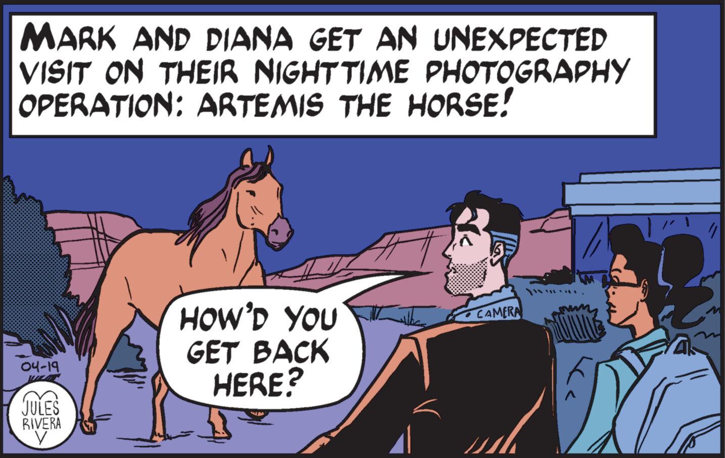 Adaptation OCR: MARK AND DIANA GET AN UNEXPECTED VISIT ON THEIR NIGHTTIME PHOTOGRAPHY OPERATION: ARTEMIS THE HORSE! HOW'D YOU CAMERA 04-19 JULES RIVERA GET BACK HERE? MARK AND DIANA GET AN UNEXPECTED VISIT ON THEIR NIGHTTIME PHOTOGRAPHY OPERATION : ARTEMIS THE HORSE ! HOW'D YOU CAMERA 04-19 JULES RIVERA GET BACK HERE ?