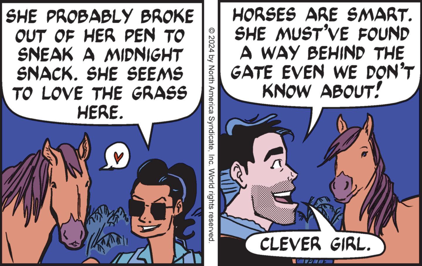 Illustration OCR: SHE PROBABLY BROKE OUT OF HER PEN TO SNEAK A MIDNIGHT SNACK. SHE SEEMS TO LOVE THE GRASS HERE. HORSES ARE SMART. SHE MUST'VE FOUND A WAY BEHIND THE GATE EVEN WE DON'T KNOW ABOUT! © 2024 by North America SyndicateInc. World rights reserved. CLEVER GIRL. SHE PROBABLY BROKE OUT OF HER PEN TO SNEAK A MIDNIGHT SNACK . SHE SEEMS TO LOVE THE GRASS HERE . HORSES ARE SMART . SHE MUST'VE FOUND A WAY BEHIND THE GATE EVEN WE DON'T KNOW ABOUT ! © 2024 by North America SyndicateInc. World rights reserved . CLEVER GIRL .