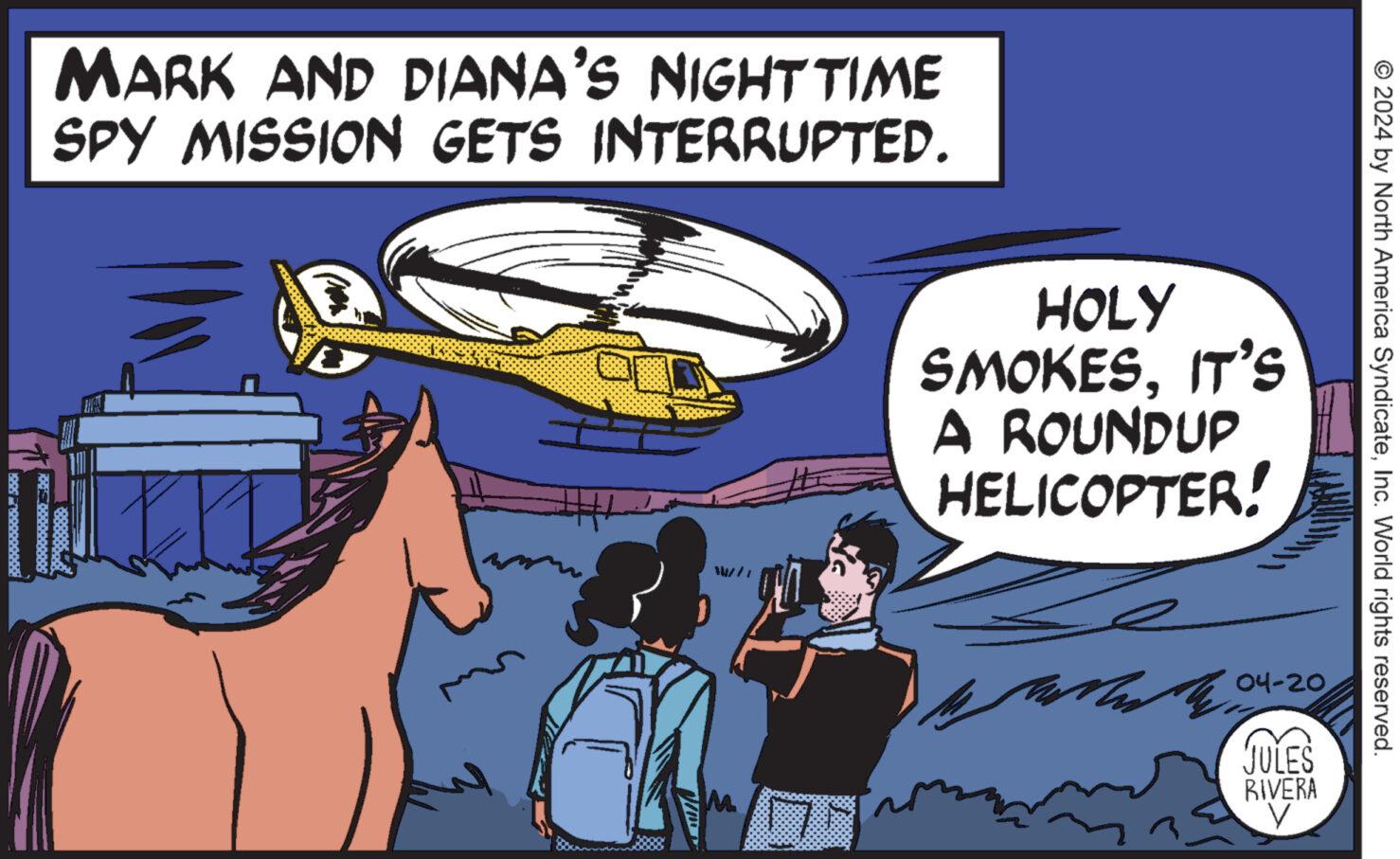 Sharing OCR: MARK AND DIANA'S NIGHT TIME SPY MISSION GETS INTERRUPTED. M © 2024 by North America SyndicateInc. World rights reserved. HOLY SMOKESIT'S A ROUNDUP HELICOPTER! Mua 04-20 JULES RIVERA V MARK AND DIANA'S NIGHT TIME SPY MISSION GETS INTERRUPTED . M © 2024 by North America SyndicateInc. World rights reserved . HOLY SMOKESIT'S A ROUNDUP HELICOPTER ! Mua 04-20 JULES RIVERA V