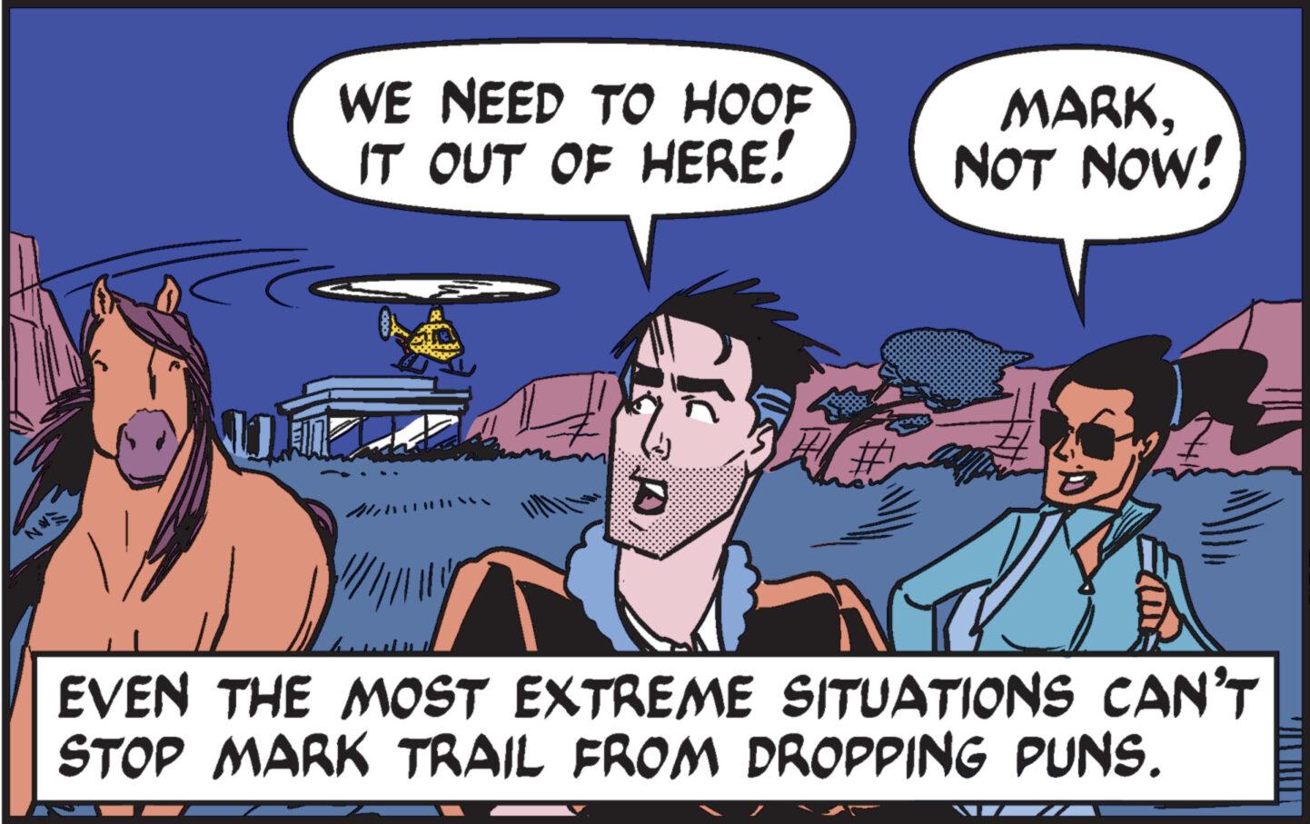 Line OCR: N WE NEED TO HOOF IT OUT OF HERE! MARKNOT NOW! D EVEN THE MOST EXTREME SITUATIONS CAN'T STOP MARK TRAIL FROM DROPPING PUNS. N WE NEED TO HOOF IT OUT OF HERE ! MARKNOT NOW ! D EVEN THE MOST EXTREME SITUATIONS CAN'T STOP MARK TRAIL FROM DROPPING PUNS .