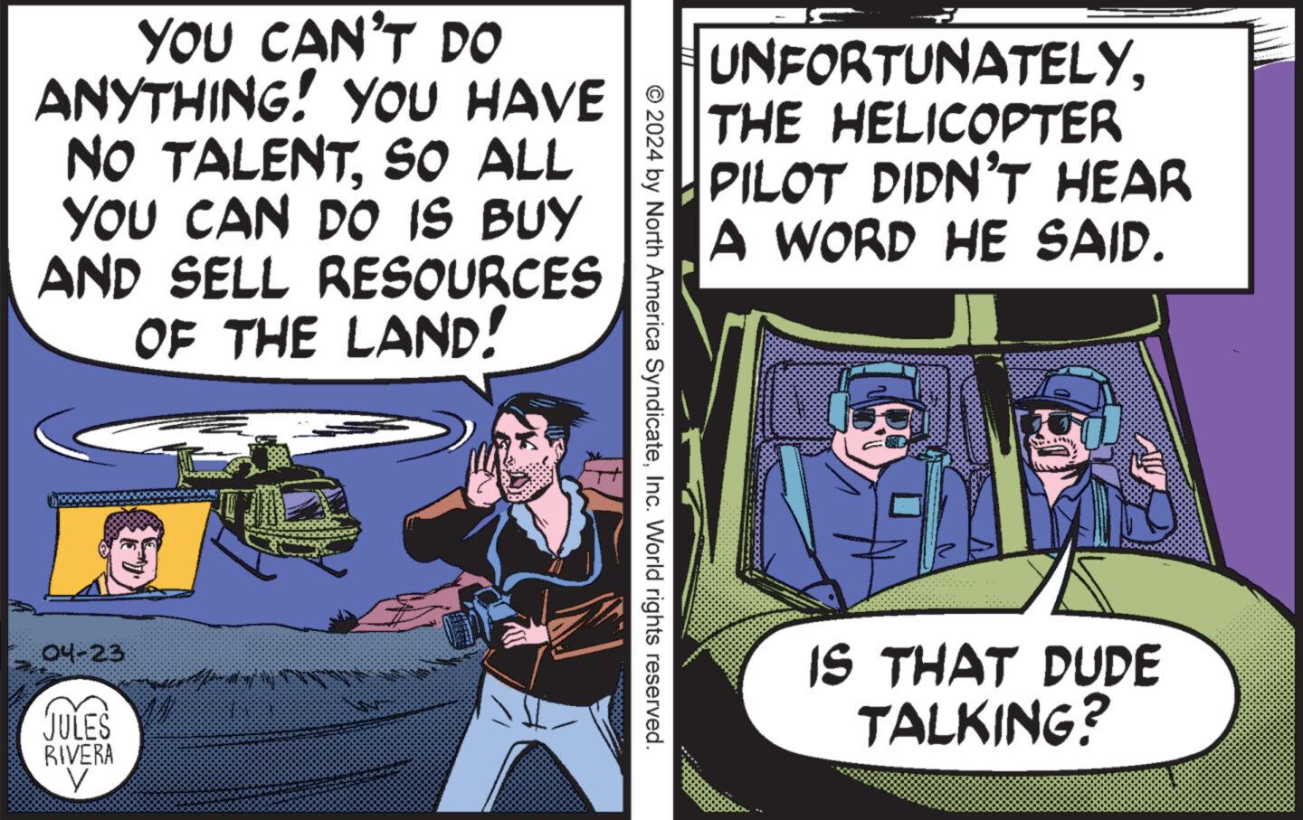 Humour OCR: YOU CAN'T DO ANYTHING! YOU HAVE NO TALENTSO ALL YOU CAN DO IS BUY AND SELL RESOURCES OF THE LAND! 04-23 JULES RIVERA V UNFORTUNATELYTHE HELICOPTER PILOT DIDN'T HEAR A WORD HE SAID. © 2024 by North America SyndicateInc. World rights reserved. IS THAT DUDE TALKING? YOU CAN'T DO ANYTHING ! YOU HAVE NO TALENTSO ALL YOU CAN DO IS BUY AND SELL RESOURCES OF THE LAND ! 04-23 JULES RIVERA V UNFORTUNATELYTHE HELICOPTER PILOT DIDN'T HEAR A WORD HE SAID . © 2024 by North America SyndicateInc. World rights reserved . IS THAT DUDE TALKING ?