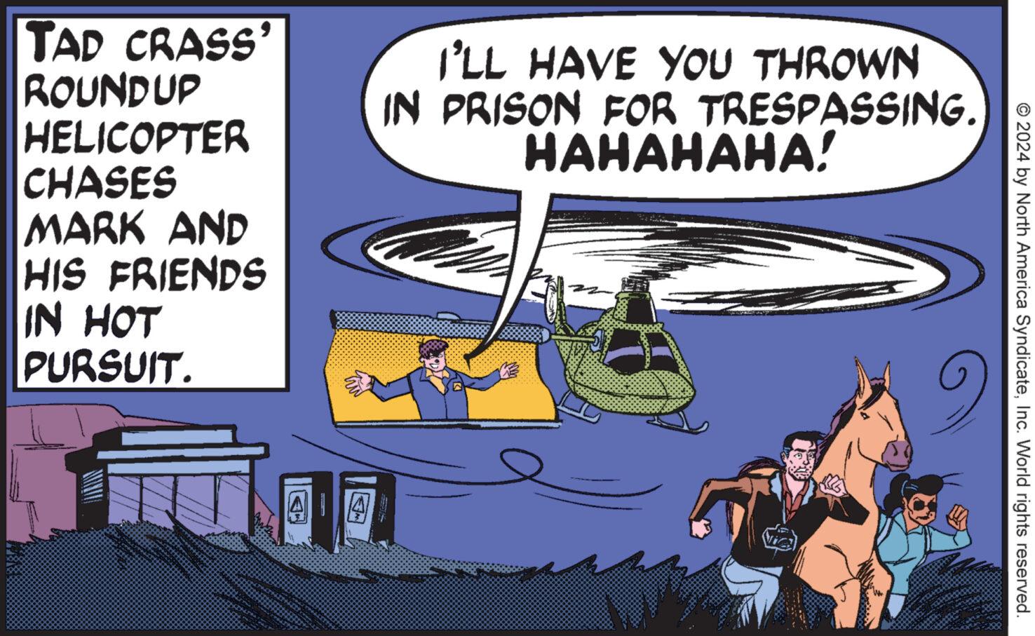 Fictional character OCR: © 2024 by North America SyndicateInc. World rights reserved. TAD CRASS' ROUNDUP HELICOPTER CHASES MARK AND HIS FRIENDS IN HOT PURSUIT. I'LL HAVE YOU THROWN IN PRISON FOR TRESPASSING. HAHAHAHA! 4 © 2024 by North America SyndicateInc. World rights reserved . TAD CRASS ' ROUNDUP HELICOPTER CHASES MARK AND HIS FRIENDS IN HOT PURSUIT . I'LL HAVE YOU THROWN IN PRISON FOR TRESPASSING . HAHAHAHA ! 4