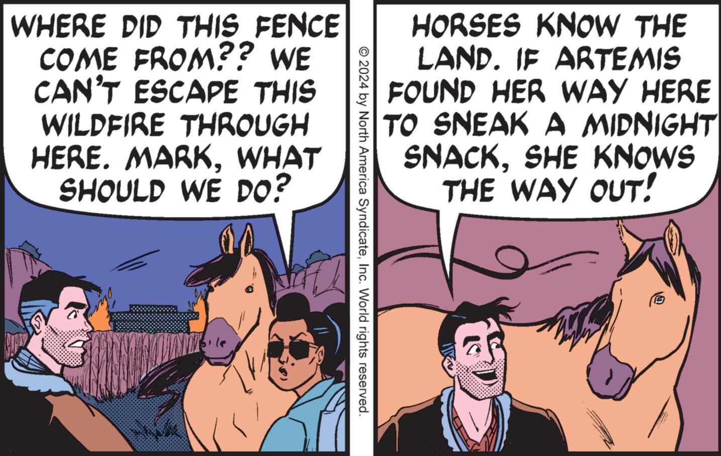 Sharing OCR: HORSES KNOW THE LAND. IF ARTEMIS FOUND HER WAY HERE TO SNEAK A MIDNIGHT SNACKSHE KNOWS THE WAY OUT! WHERE DID THIS FENCE COME FROM?? WE CAN'T ESCAPE THIS WILDFIRE THROUGH HERE. MARKWHAT SHOULD WE DO? © 2024 by North America SyndicateInc. World rights reserved. HORSES KNOW THE LAND . IF ARTEMIS FOUND HER WAY HERE TO SNEAK A MIDNIGHT SNACKSHE KNOWS THE WAY OUT ! WHERE DID THIS FENCE COME FROM ?? WE CAN'T ESCAPE THIS WILDFIRE THROUGH HERE . MARKWHAT SHOULD WE DO ? © 2024 by North America SyndicateInc. World rights reserved .