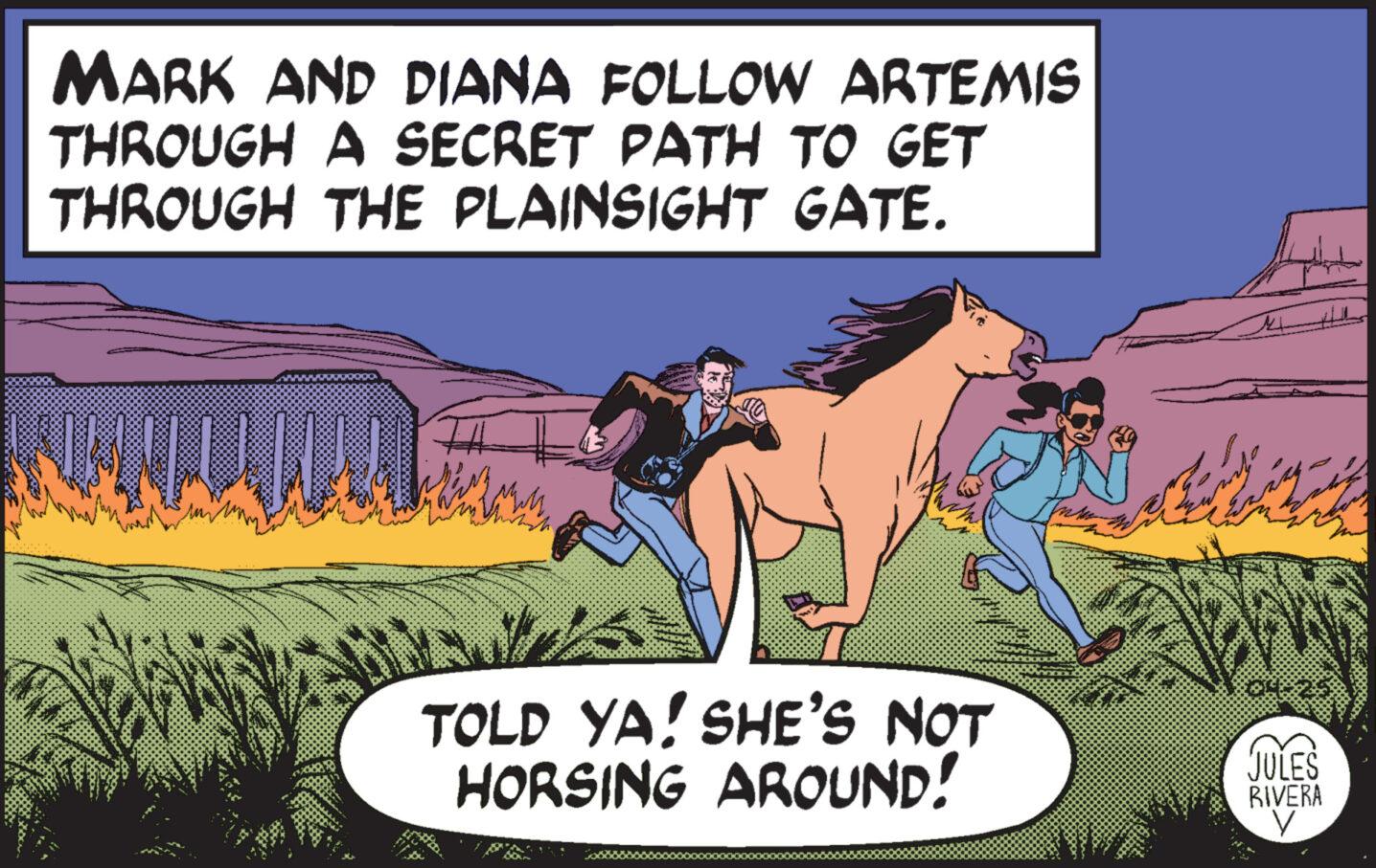 Landscape OCR: MARK AND DIANA FOLLOW ARTEMIS THROUGH A SECRET PATH TO GET THROUGH THE PLAINSIGHT GATE. TOLD YA! SHE'S NOT HORSING AROUND! JULES RIVERA ? MARK AND DIANA FOLLOW ARTEMIS THROUGH A SECRET PATH TO GET THROUGH THE PLAINSIGHT GATE . TOLD YA ! SHE'S NOT HORSING AROUND ! JULES RIVERA ?