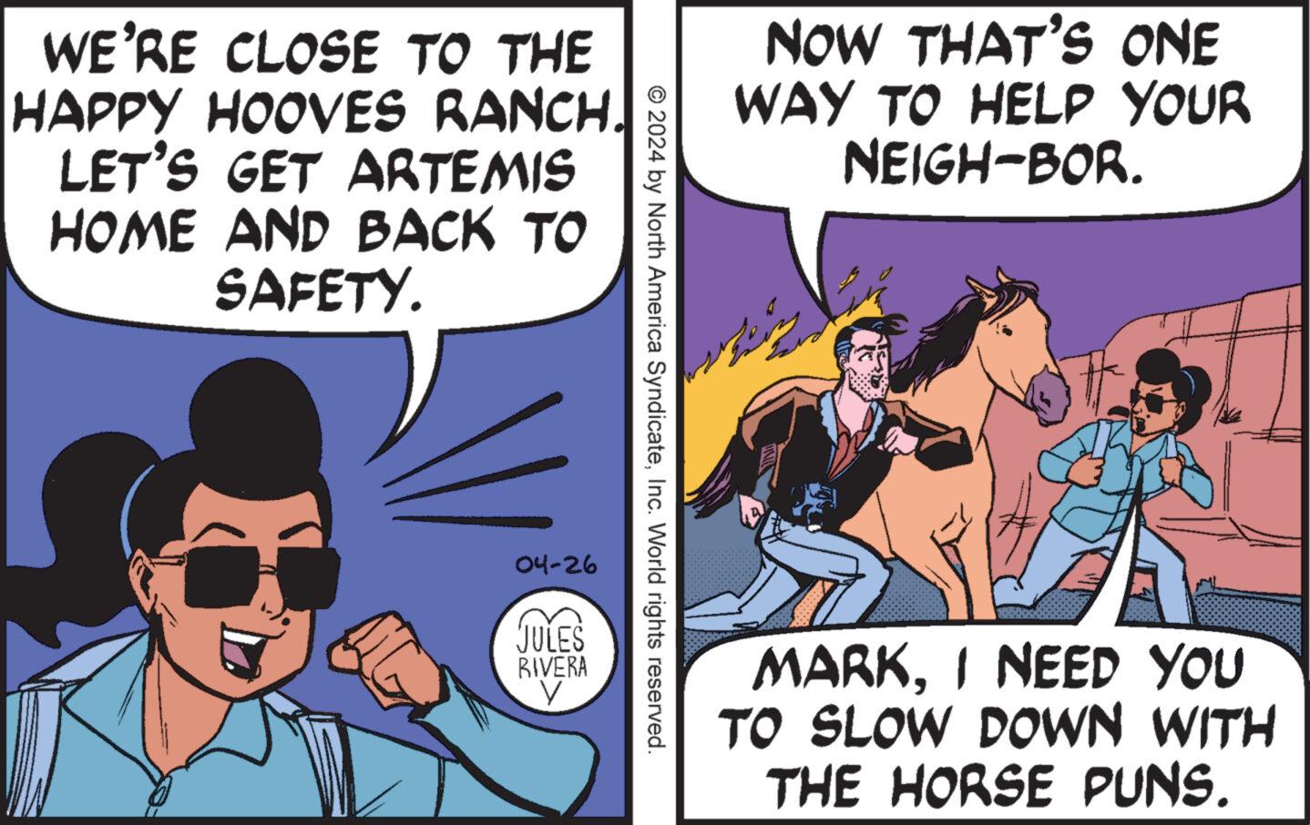 Conversation OCR: WE'RE CLOSE TO THE HAPPY HOOVES RANCH. LET'S GET ARTEMIS HOME AND BACK TO SAFETY. NOW THAT'S ONE WAY TO HELP YOUR NEIGH-BOR. © 2024 by North America SyndicateInc. World rights reserved. 04-26 JULES RIVERA V MARKI NEED YOU TO SLOW DOWN WITH THE HORSE PUNS. WE'RE CLOSE TO THE HAPPY HOOVES RANCH . LET'S GET ARTEMIS HOME AND BACK TO SAFETY . NOW THAT'S ONE WAY TO HELP YOUR NEIGH - BOR . © 2024 by North America SyndicateInc. World rights reserved . 04-26 JULES RIVERA V MARKI NEED YOU TO SLOW DOWN WITH THE HORSE PUNS .