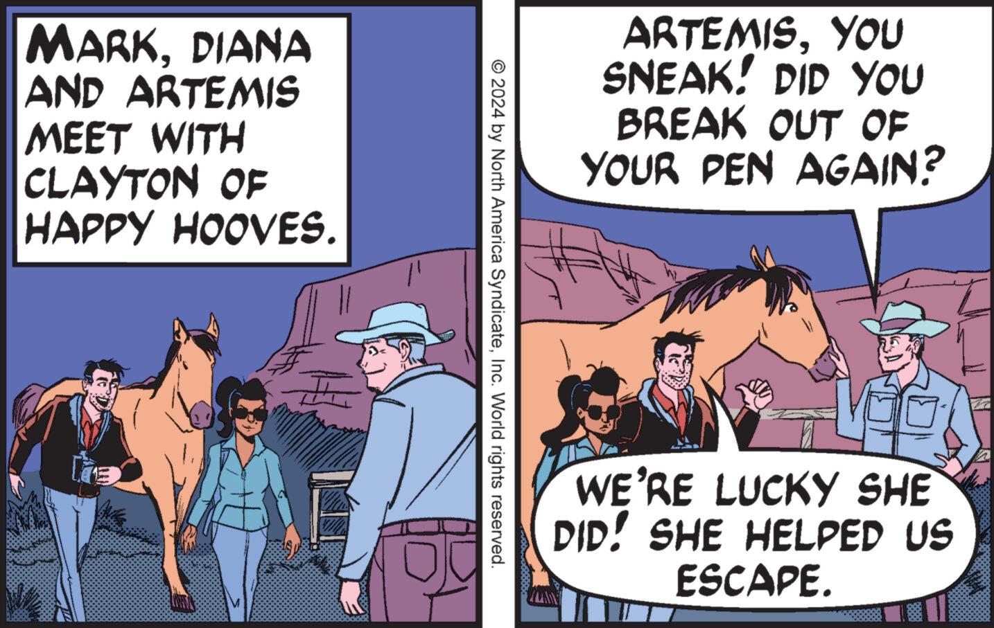 Publication OCR: MARKDIANA AND ARTEMIS MEET WITH CLAYTON OF HAPPY HOOVES. ARTEMISYOU SNEAK! DID YOU BREAK OUT OF YOUR PEN AGAIN? © 2024 by North America SyndicateInc. World rights reserved. WE'RE LUCKY SHE DID! SHE HELPED US ESCAPE. MARKDIANA AND ARTEMIS MEET WITH CLAYTON OF HAPPY HOOVES . ARTEMISYOU SNEAK ! DID YOU BREAK OUT OF YOUR PEN AGAIN ? © 2024 by North America SyndicateInc. World rights reserved . WE'RE LUCKY SHE DID ! SHE HELPED US ESCAPE .