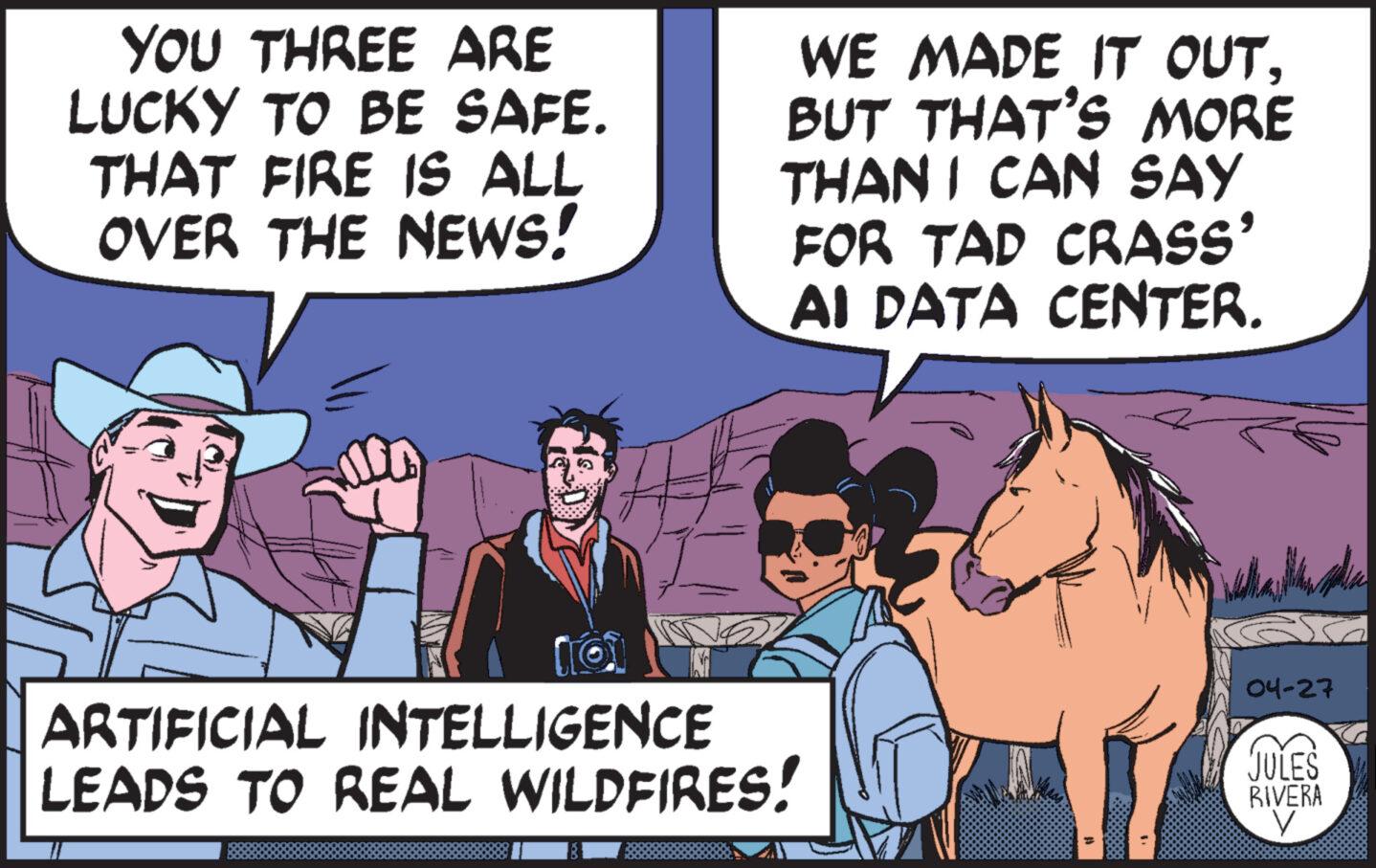 Interaction OCR: YOU THREE ARE LUCKY TO BE SAFE. THAT FIRE IS ALL OVER THE NEWS! WE MADE IT OUTBUT THAT'S MORE THAN I CAN SAY FOR TAD CRASS' AI DATA CENTER. ARTIFICIAL INTELLIGENCE LEADS TO REAL WILDFIRES! 04-27 JULES RIVERA YOU THREE ARE LUCKY TO BE SAFE . THAT FIRE IS ALL OVER THE NEWS ! WE MADE IT OUTBUT THAT'S MORE THAN I CAN SAY FOR TAD CRASS ' AI DATA CENTER . ARTIFICIAL INTELLIGENCE LEADS TO REAL WILDFIRES ! 04-27 JULES RIVERA