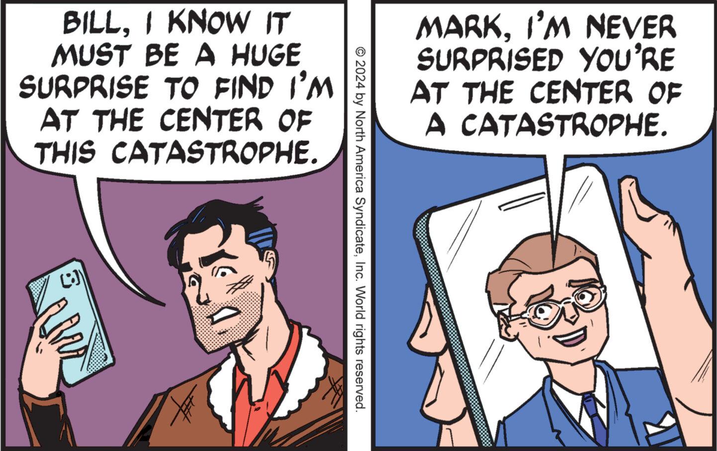 People OCR: BILL. I KNOW IT MUST BE A HUGE SURPRISE TO FIND I'M AT THE CENTER OF THIS CATASTROPHE. (i)) AM MARKI'M NEVER SURPRISED YOU'RE AT THE CENTER OF A CATASTROPHE. © 2024 by North America SyndicateInc. World rights reserved. BILL . I KNOW IT MUST BE A HUGE SURPRISE TO FIND I'M AT THE CENTER OF THIS CATASTROPHE . ( i ) ) AM MARKI'M NEVER SURPRISED YOU'RE AT THE CENTER OF A CATASTROPHE . © 2024 by North America SyndicateInc. World rights reserved .