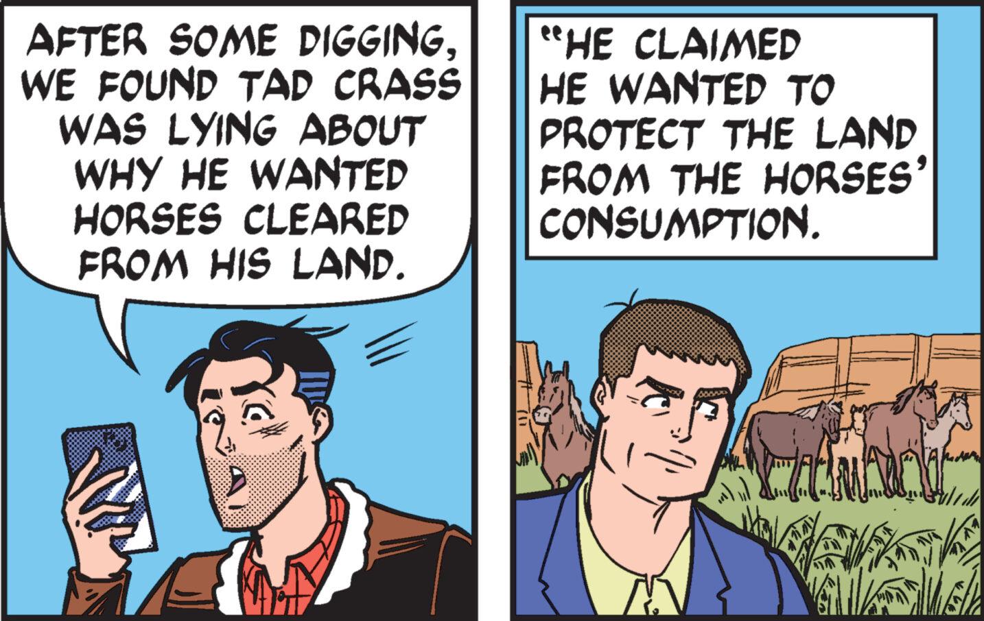 Gesture OCR: AFTER SOME DIGGINGWE FOUND TAD CRASS WAS LYING ABOUT WHY HE WANTED HORSES CLEARED FROM HIS LAND. "HE CLAIMED HE WANTED TO PROTECT THE LAND FROM THE HORSES' CONSUMPTION. AFTER SOME DIGGINGWE FOUND TAD CRASS WAS LYING ABOUT WHY HE WANTED HORSES CLEARED FROM HIS LAND . " HE CLAIMED HE WANTED TO PROTECT THE LAND FROM THE HORSES ' CONSUMPTION .