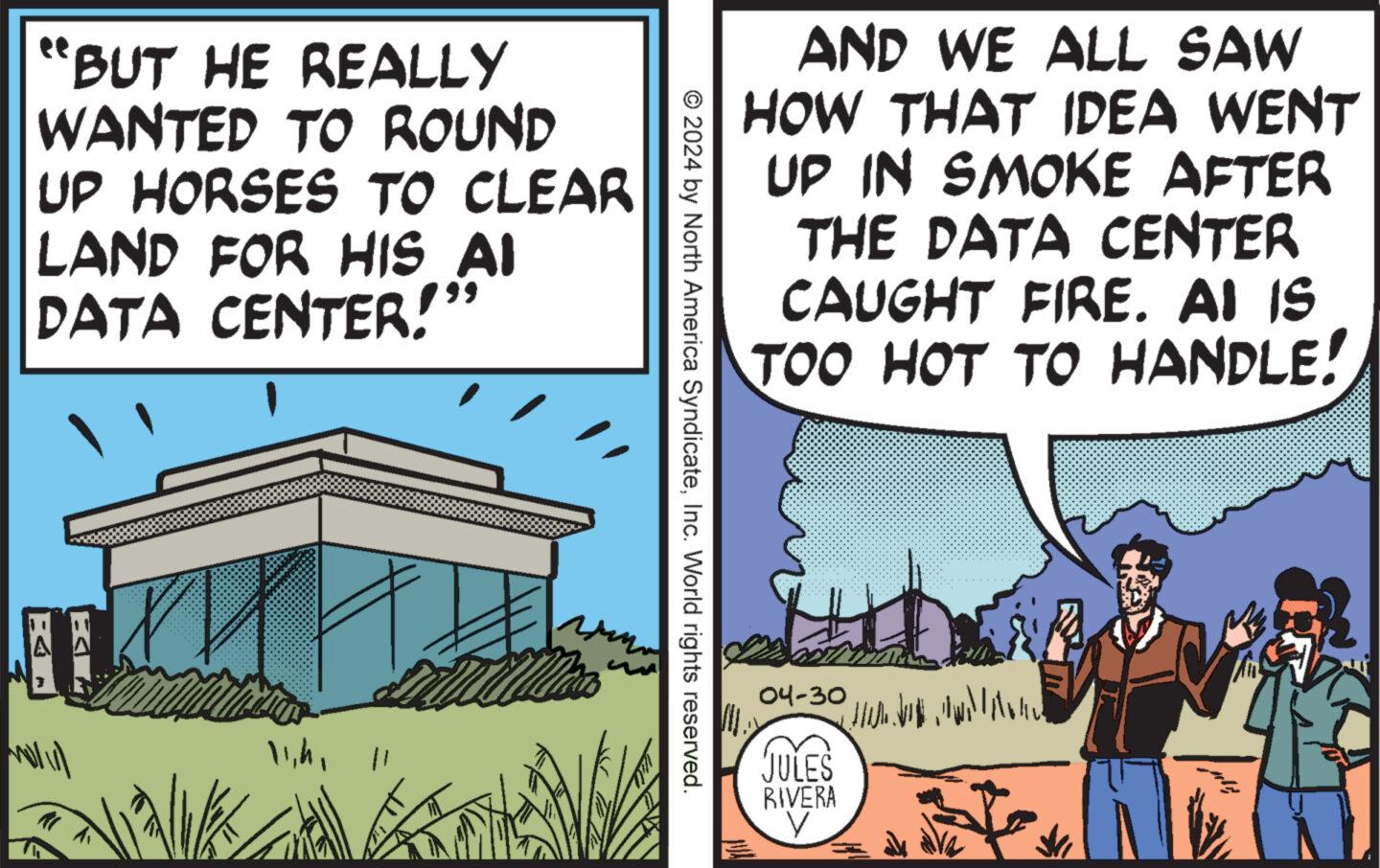 Fiction OCR: AND WE ALL SAW HOW THAT IDEA WENT UP IN SMOKE AFTER THE DATA CENTER CAUGHT FIRE. AI IS TOO HOT TO HANDLE! "BUT HE REALLY WANTED TO ROUND UP HORSES TO CLEAR LAND FOR HIS AI DATA CENTER! EA © 2024 by North America SyndicateInc. World rights reserved. 11h 11 04-30 1 JULES RIVERA V AND WE ALL SAW HOW THAT IDEA WENT UP IN SMOKE AFTER THE DATA CENTER CAUGHT FIRE . AI IS TOO HOT TO HANDLE ! " BUT HE REALLY WANTED TO ROUND UP HORSES TO CLEAR LAND FOR HIS AI DATA CENTER ! EA © 2024 by North America SyndicateInc. World rights reserved . 11h 11 04-30 1 JULES RIVERA V