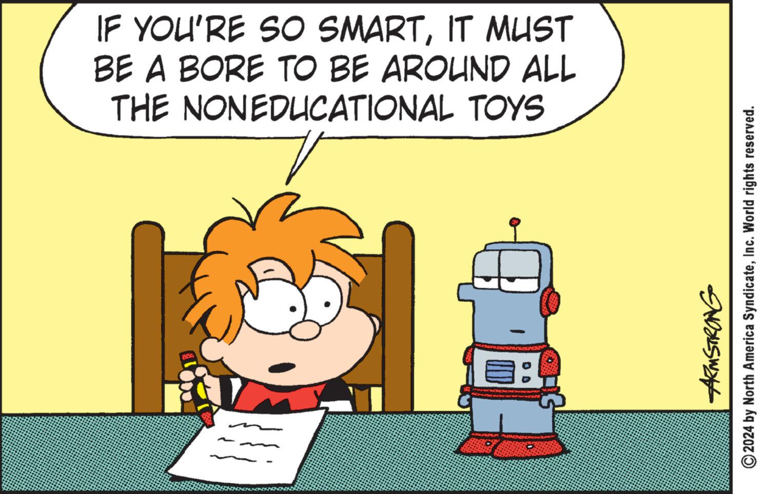 Conversation OCR: IF YOU'RE SO SMARTIT MUST BE A BORE TO BE AROUND ALL THE NONEDUCATIONAL TOYS ?: Armstrong 2024 by North America SyndicateInc. World rights reserved. IF YOU'RE SO SMARTIT MUST BE A BORE TO BE AROUND ALL THE NONEDUCATIONAL TOYS ? : Armstrong 2024 by North America SyndicateInc. World rights reserved .