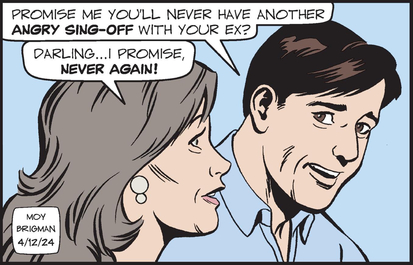 Vertebrate OCR: PROMISE ME YOU'LL NEVER HAVE ANOTHER ANGRY SING-OFF WITH YOUR EX? DARLING...I PROMISENEVER AGAIN! MOY BRIGMAN 4/12/24 PROMISE ME YOU'LL NEVER HAVE ANOTHER ANGRY SING - OFF WITH YOUR EX ? DARLING ... I PROMISENEVER AGAIN ! MOY BRIGMAN 4/12/24