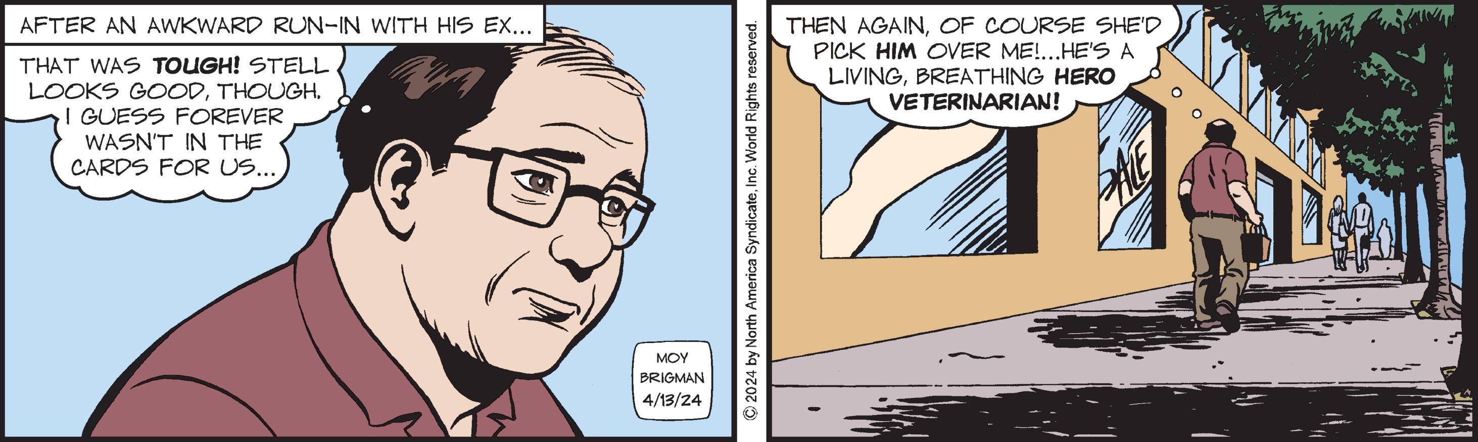 Jaw OCR: AFTER AN AWKWARD RUN-IN WITH HIS EX... THAT WAS TOUGH! STELL LOOKS GOODTHOUGH. I GUESS FOREVER WASN'T IN THE CARDS FOR US.... ??? BRIGMAN 4/13/24 THEN AGAINOF COURSE SHE'D PICK HIM OVER ME!... HE'S A LIVINGBREATHING HERO VETERINARIAN! ©2024 by North America SyndicateInc. World Rights reserved. E AFTER AN AWKWARD RUN - IN WITH HIS EX ... THAT WAS TOUGH ! STELL LOOKS GOODTHOUGH . I GUESS FOREVER WASN'T IN THE CARDS FOR US .... ??? BRIGMAN 4/13/24 THEN AGAINOF COURSE SHE'D PICK HIM OVER ME ! ... HE'S A LIVINGBREATHING HERO VETERINARIAN ! © 2024 by North America SyndicateInc. World Rights reserved . E