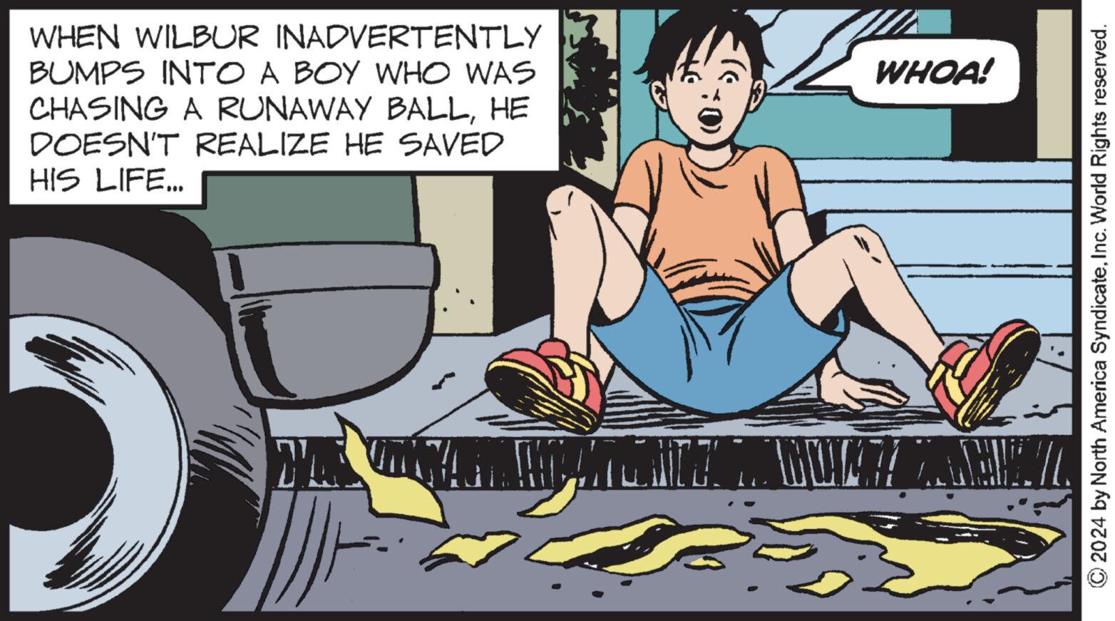 Fender OCR: WHEN WILBUR INADVERTENTLY BUMPS INTO A BOY WHO WAS CHASING A RUNAWAY BALLHE DOESN'T REALIZE HE SAVED HIS LIFE... WHOA! © 2024 by North America SyndicateInc. World Rights reserved. WHEN WILBUR INADVERTENTLY BUMPS INTO A BOY WHO WAS CHASING A RUNAWAY BALLHE DOESN'T REALIZE HE SAVED HIS LIFE ... WHOA ! © 2024 by North America SyndicateInc. World Rights reserved .