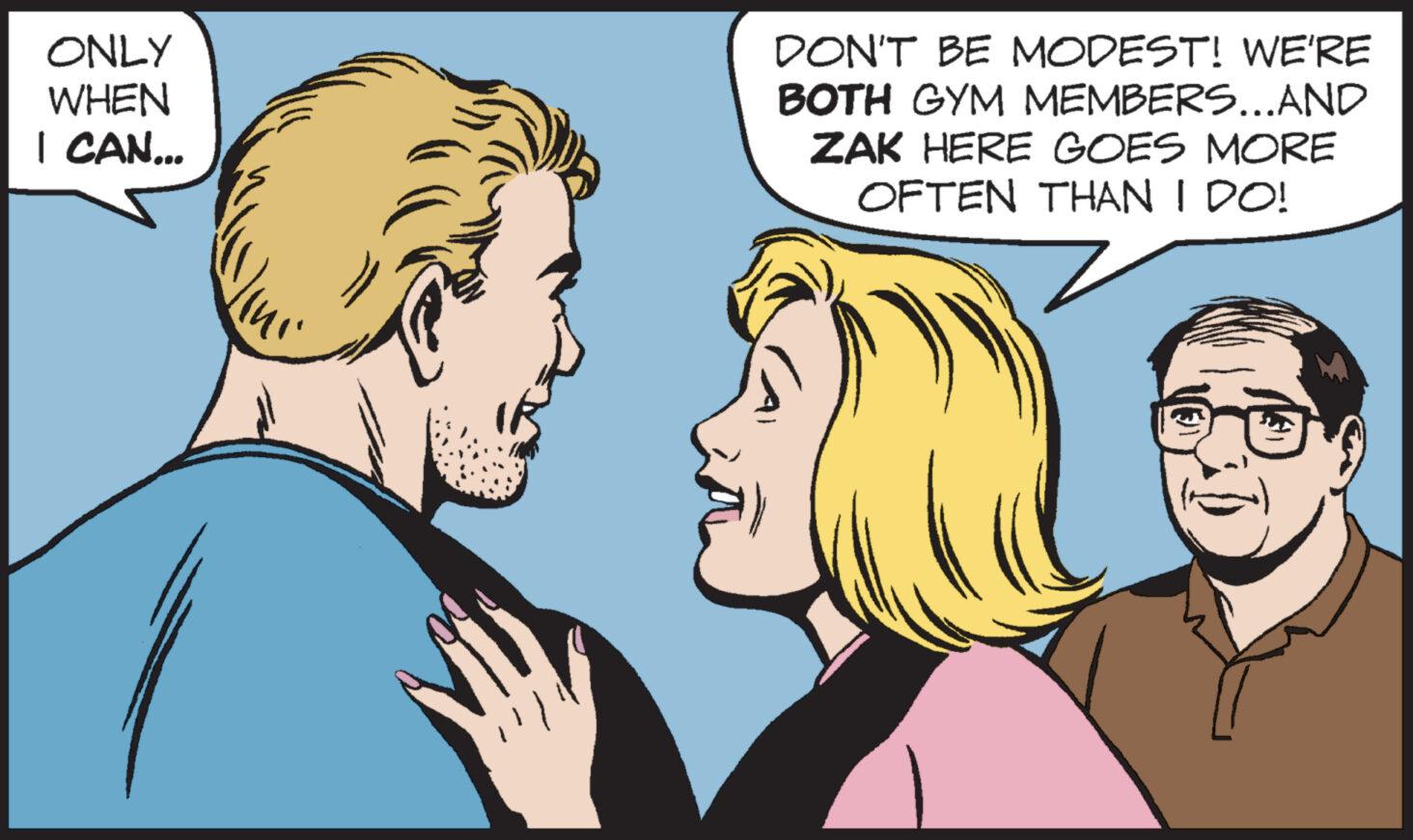 Organ OCR: ONLY WHEN I CAN... DON'T BE MODEST! WE'RE BOTH GYM MEMBERS...AND ZAK HERE GOES MORE OFTEN THAN I DO! ONLY WHEN I CAN ... DON'T BE MODEST ! WE'RE BOTH GYM MEMBERS ... AND ZAK HERE GOES MORE OFTEN THAN I DO !