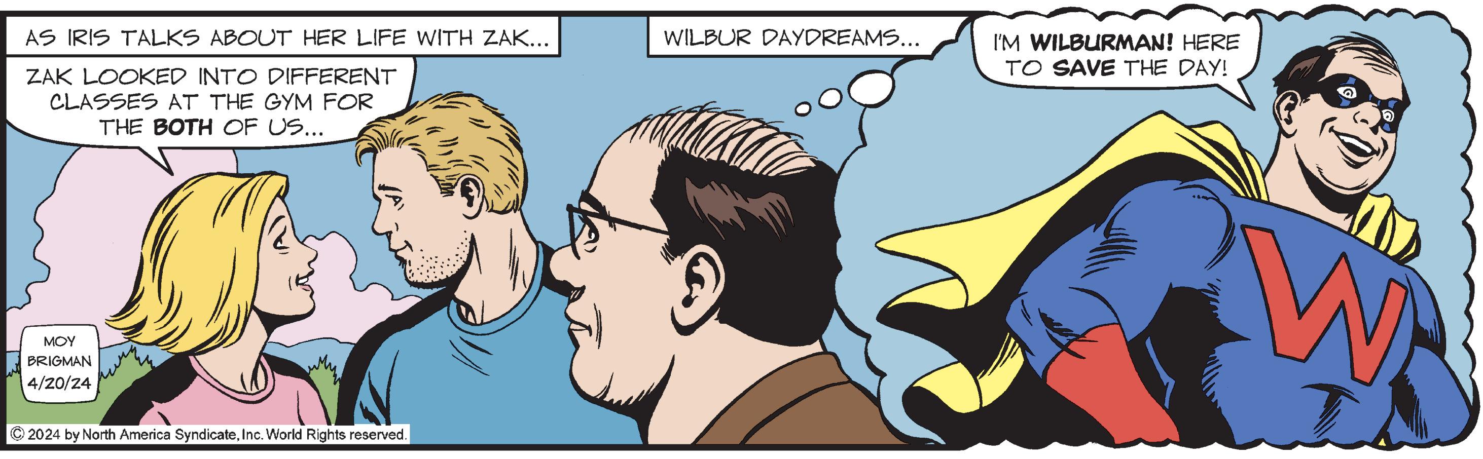 Mammal OCR: AS IRIS TALKS ABOUT HER LIFE WITH ZAK... ZAK LOOKED INTO DIFFERENT CLASSES AT THE GYM FOR THE BOTH OF US... ??? BRIGMAN 4/20/24 2024 by North America SyndicateInc. World Rights reserved. WILBUR DAYDREAMS... I'M WILBURMAN! HERE TO SAVE THE DAY! W AS IRIS TALKS ABOUT HER LIFE WITH ZAK ... ZAK LOOKED INTO DIFFERENT CLASSES AT THE GYM FOR THE BOTH OF US ... ??? BRIGMAN 4/20/24 2024 by North America SyndicateInc. World Rights reserved . WILBUR DAYDREAMS ... I'M WILBURMAN ! HERE TO SAVE THE DAY ! W