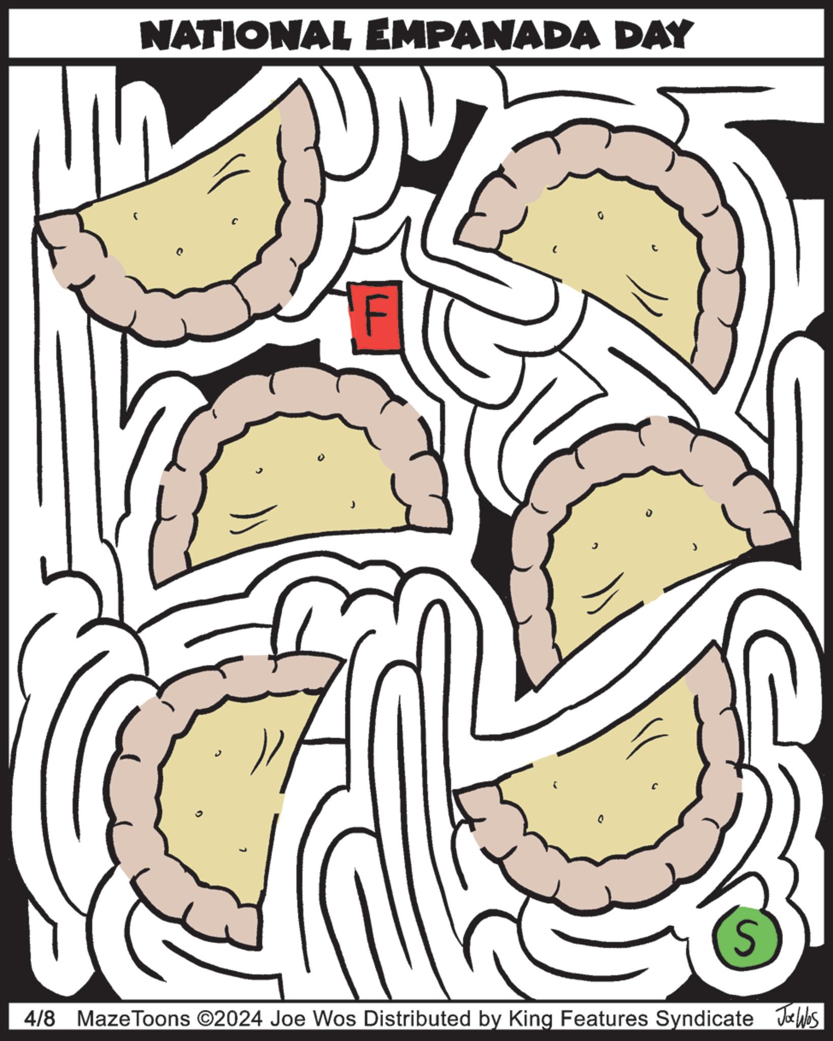 Circle OCR: NATIONAL EMPANADA DAY 0 S 4/8 Maze Toons ©2024 Joe Wos Distributed by King Features Syndicate Joe Was NATIONAL EMPANADA DAY 0 S 4/8 Maze Toons © 2024 Joe Wos Distributed by King Features Syndicate Joe Was