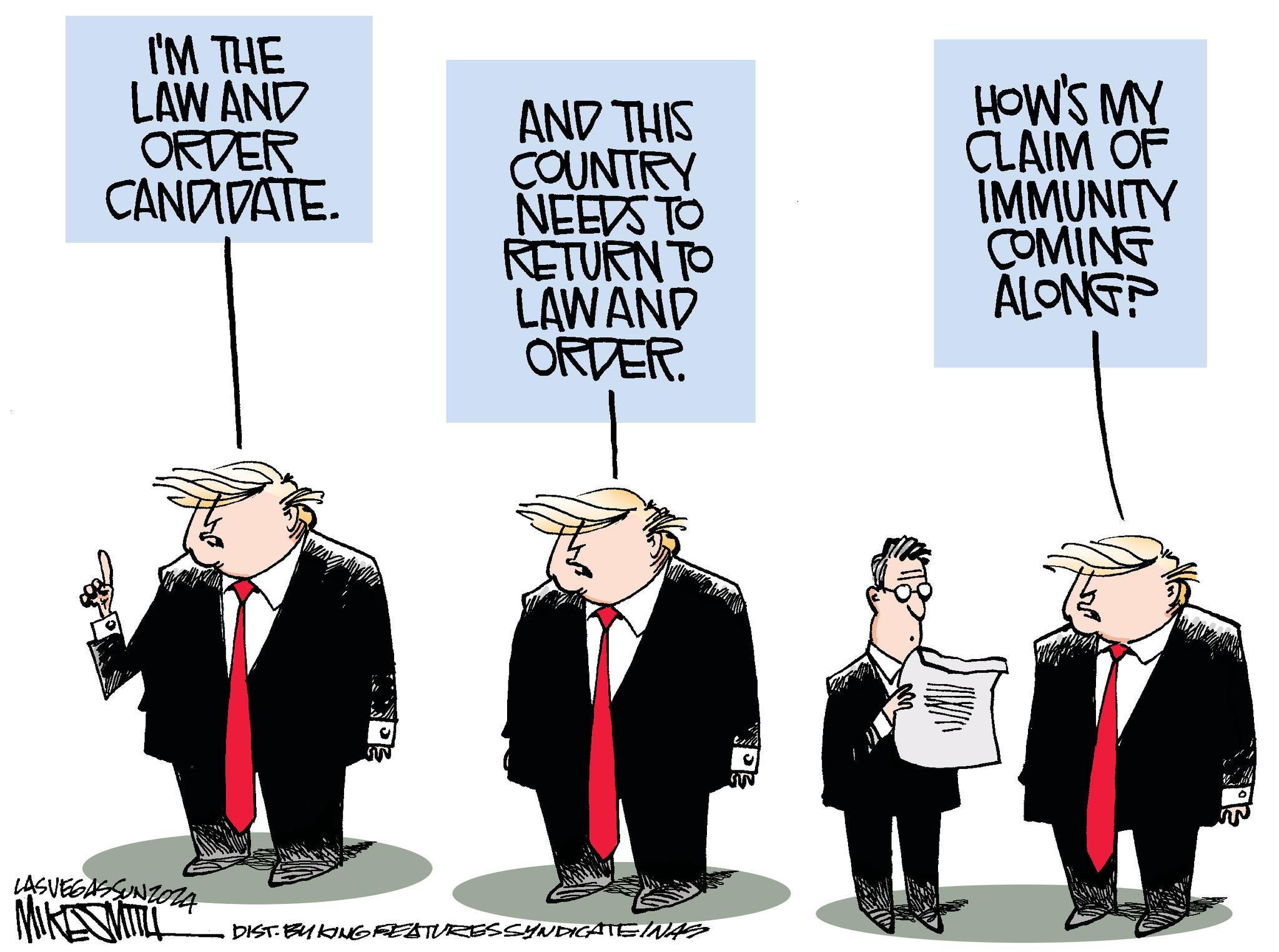 Humour OCR: I'M THE LAW AND ORDER CANDIDATE. LASVEGASSUNZOZA AND THIS COUNTRY NEEDS TO RETURN TO LAWAND ORDER. HOW'S MY CLAIM OF IMMUNITY COMING ALONGP MIKE MIT DIST. BUY KING FEATURES SYNDICATE INAS I'M THE LAW AND ORDER CANDIDATE . LASVEGASSUNZOZA AND THIS COUNTRY NEEDS TO RETURN TO LAWAND ORDER . HOW'S MY CLAIM OF IMMUNITY COMING ALONGP MIKE MIT DIST . BUY KING FEATURES SYNDICATE INAS