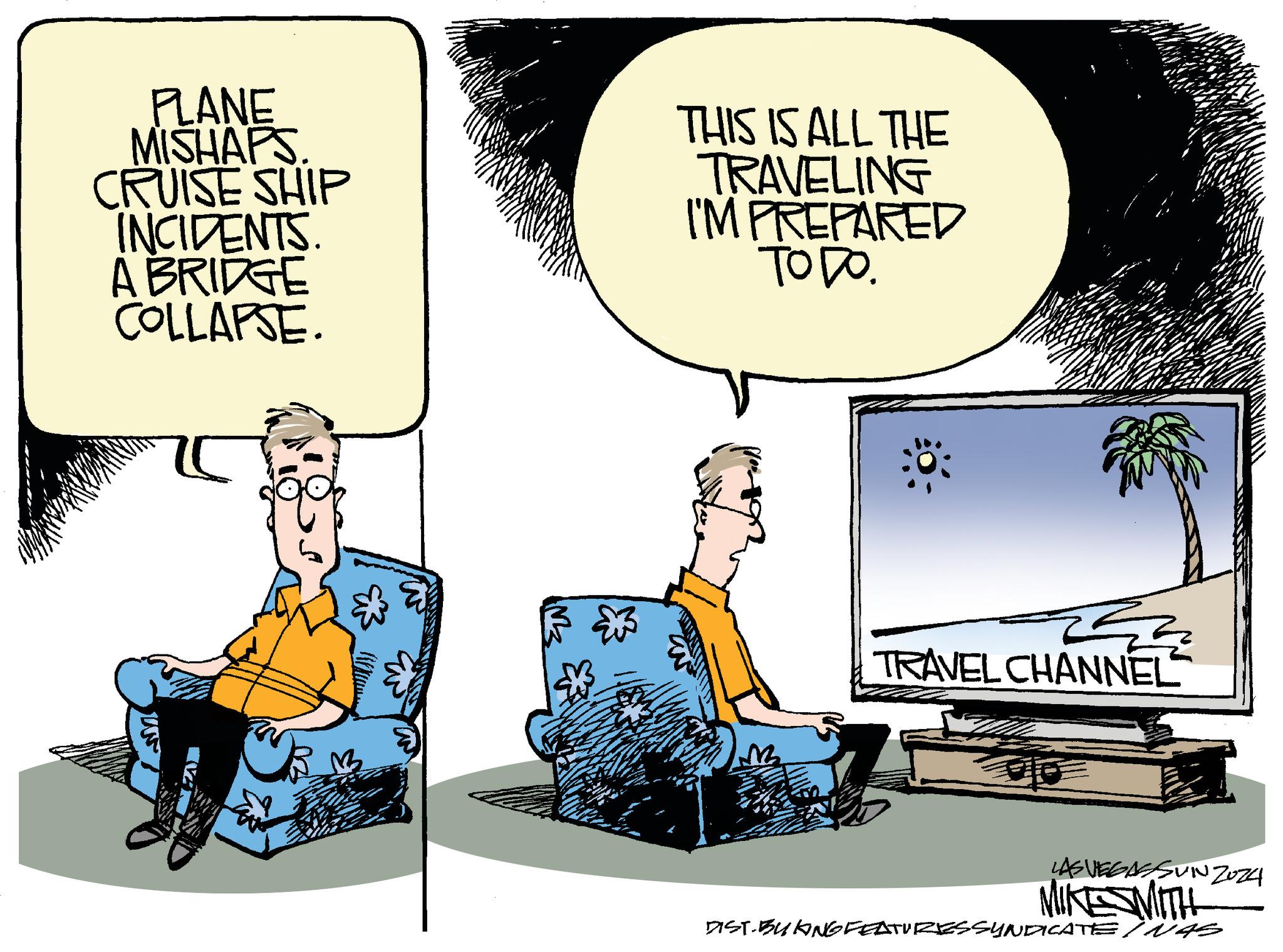 Comfort OCR: PLANE MISHAPS CRUISE SHIP INCIDENTS A BRIDGE COLLAPSE. THIS IS ALL THE TRAVELING I'M PREPARED ???? W M TRAVEL CHANNEL LAS VEGASSUNZ024 MIKESMITH DIST-BUKING FEATURES SYNDICATE NAS PLANE MISHAPS CRUISE SHIP INCIDENTS A BRIDGE COLLAPSE . THIS IS ALL THE TRAVELING I'M PREPARED ???? W M TRAVEL CHANNEL LAS VEGASSUNZ024 MIKESMITH DIST - BUKING FEATURES SYNDICATE NAS